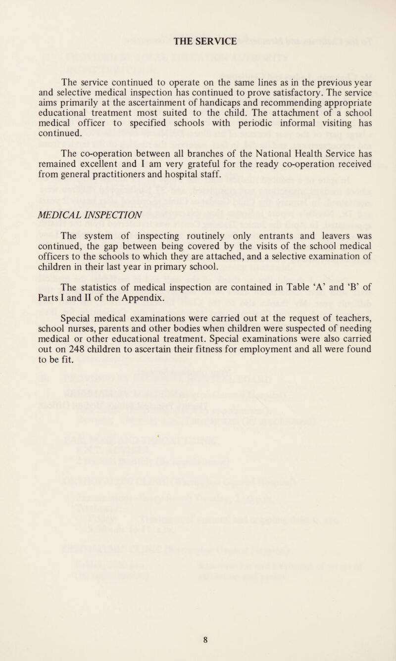 THE SERVICE The service continued to operate on the same lines as in the previous year and selective medical inspection has continued to prove satisfactory. The service aims primarily at the ascertainment of handicaps and recommending appropriate educational treatment most suited to the child. The attachment of a school medical officer to specified schools with periodic informal visiting has continued. The co-operation between all branches of the National Health Service has remained excellent and I am very grateful for the ready co-operation received from general practitioners and hospital staff. MEDICAL INSPECTION The system of inspecting routinely only entrants and leavers was continued, the gap between being covered by the visits of the school medical officers to the schools to which they are attached, and a selective examination of children in their last year in primary school. The statistics of medical inspection are contained in Table ‘A’ and ‘B’ of Parts I and II of the Appendix. Special medical examinations were carried out at the request of teachers, school nurses, parents and other bodies when children were suspected of needing medical or other educational treatment. Special examinations were also carried out on 248 children to ascertain their fitness for employment and all were found to be fit.