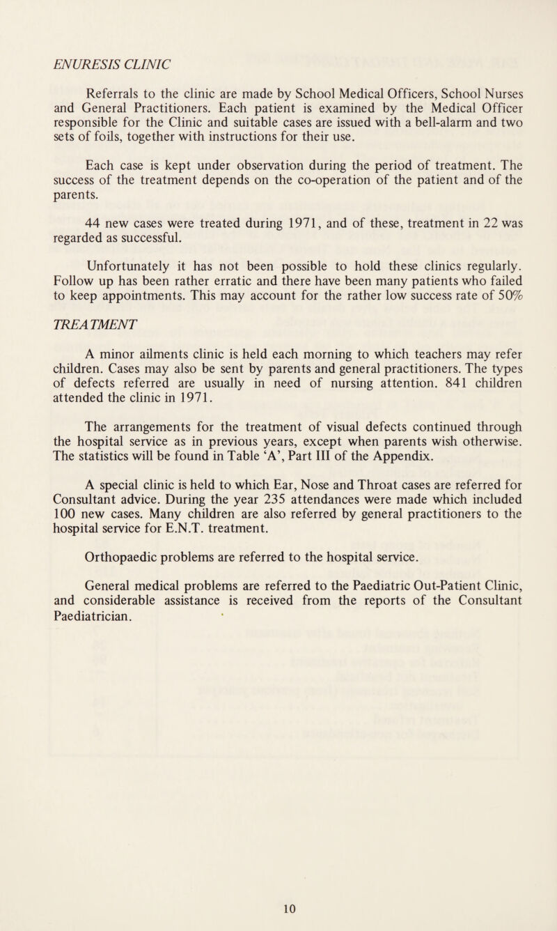 ENURESIS CLINIC Referrals to the clinic are made by School Medical Officers, School Nurses and General Practitioners. Each patient is examined by the Medical Officer responsible for the Clinic and suitable cases are issued with a bell-alarm and two sets of foils, together with instructions for their use. Each case is kept under observation during the period of treatment. The success of the treatment depends on the co-operation of the patient and of the parents. 44 new cases were treated during 1971, and of these, treatment in 22 was regarded as successful. Unfortunately it has not been possible to hold these clinics regularly. Follow up has been rather erratic and there have been many patients who failed to keep appointments. This may account for the rather low success rate of 50% TREA TMENT A minor ailments clinic is held each morning to which teachers may refer children. Cases may also be sent by parents and general practitioners. The types of defects referred are usually in need of nursing attention. 841 children attended the clinic in 1971. The arrangements for the treatment of visual defects continued through the hospital service as in previous years, except when parents wish otherwise. The statistics will be found in Table ‘A’, Part III of the Appendix. A special clinic is held to which Ear, Nose and Throat cases are referred for Consultant advice. During the year 235 attendances were made which included 100 new cases. Many children are also referred by general practitioners to the hospital service for E.N.T. treatment. Orthopaedic problems are referred to the hospital service. General medical problems are referred to the Paediatric Out-Patient Clinic, and considerable assistance is received from the reports of the Consultant Paediatrician.