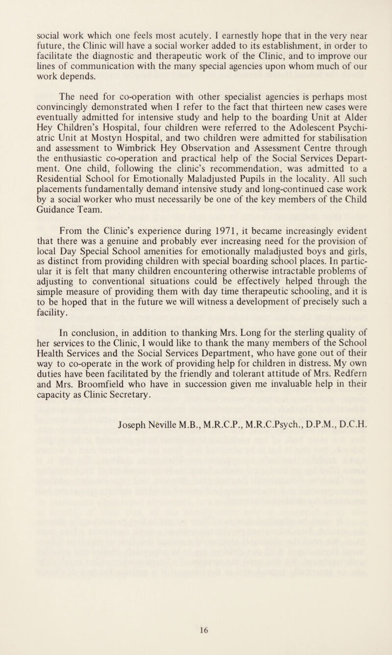 social work which one feels most acutely. I earnestly hope that in the very near future, the Clinic will have a social worker added to its establishment, in order to facilitate the diagnostic and therapeutic work of the Clinic, and to improve our lines of communication with the many special agencies upon whom much of our work depends. The need for co-operation with other specialist agencies is perhaps most convincingly demonstrated when 1 refer to the fact that thirteen new cases were eventually admitted for intensive study and help to the boarding Unit at Alder Hey Children’s Hospital, four children were referred to the Adolescent Psychi¬ atric Unit at Mostyn Hospital, and two children were admitted for stabilisation and assessment to Wimbrick Hey Observation and Assessment Centre through the enthusiastic co-operation and practical help of the Social Services Depart¬ ment. One child, following the clinic’s recommendation, was admitted to a Residential School for Emotionally Maladjusted Pupils in the locality. All such placements fundamentally demand intensive study and long-continued case work by a social worker who must necessarily be one of the key members of the Child Guidance Team. From the Clinic’s experience during 1971, it became increasingly evident that there was a genuine and probably ever increasing need for the provision of local Day Special School amenities for emotionally maladjusted boys and girls, as distinct from providing children with special boarding school places. In partic¬ ular it is felt that many children encountering otherwise intractable problems of adjusting to conventional situations could be effectively helped through the simple measure of providing them with day time therapeutic schooling, and it is to be hoped that in the future we will witness a development of precisely such a facility. In conclusion, in addition to thanking Mrs. Long for the sterling quality of her services to the Clinic, I would like to thank the many members of the School Health Services and the Social Services Department, who have gone out of their way to co-operate in the work of providing help for children in distress. My own duties have been facilitated by the friendly and tolerant attitude of Mrs. Redfern and Mrs. Broomfield who have in succession given me invaluable help in their capacity as Clinic Secretary. Joseph Neville M.B., M.R.C.P., M.R.C.Psych., D.P.M., D.C.H.