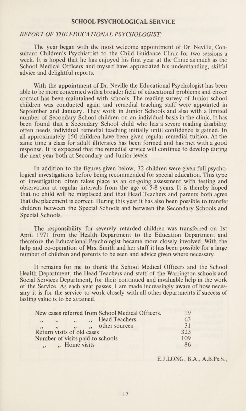 SCHOOL PSYCHOLOGICAL SERVICE REPORT OF THE EDUCA TIONAL PSYCHOLOGIST: The year began with the most welcome appointment of Dr. Neville, Con¬ sultant Children’s Psychiatrist to the Child Guidance Clinic for two sessions a week. It is hoped that he has enjoyed his first year at the Clinic as much as the School Medical Officers and myself have appreciated his understanding, skilful advice and delightful reports. With the appointment of Dr. Neville the Educational Psychologist has been able to be more concerned with a broader field of educational problems and closer contact has been maintained with schools. The reading survey of Junior school children was conducted again and remedial teaching staff were appointed in September and January. They work in Junior Schools and also with a limited number of Secondary School children on an individual basis in the clinic. It has been found that a Secondary School child who has a severe reading disability often needs individual remedial teaching initially until confidence is gained. In all approximately 150 children have been given regular remedial tuition. At the same time a class for adult illiterates has been formed and has met with a good response. It is expected that the remedial service will continue to develop during the next year both at Secondary and Junior levels. In addition to the figures given below, 32 children were given full psycho¬ logical investigations before being recommended for special education. This type of investigation often takes place as an on-going assessment with testing and observation at regular intervals from the age of 5-8 years. It is thereby hoped that no child will be misplaced and that Head Teachers and parents both agree that the placement is correct. During this year it has also been possible to transfer children between the Special Schools and between the Secondary Schools and Special Schools. The responsibility for severely retarded children was transferred on 1st April 1971 from the Health Department to the Education Department and therefore the Educational Psychologist became more closely involved. With the help and co-operation of Mrs. Smith and her staff it has been possible for a large number of children and parents to be seen and advice given where necessary. It remains for me to thank the School Medical Officers and the School Health Department, the Head Teachers and staff of the Warrington schools and Social Services Department, for their continued and invaluable help in the work of the Service. As each year passes, I am made increasingly aware of how neces¬ sary it is for the service to work closely with all other departments if success of lasting value is to be attained. New cases referred from School Medical Officers. 19 „ „ „ „ Head Teachers. 63 „ „ „ „ other sources 31 Return visits of old cases 323 Number of visits paid to schools 109 „ ,, Home visits 86 E.J.LONG, B.A., A.B.Ps.S.,