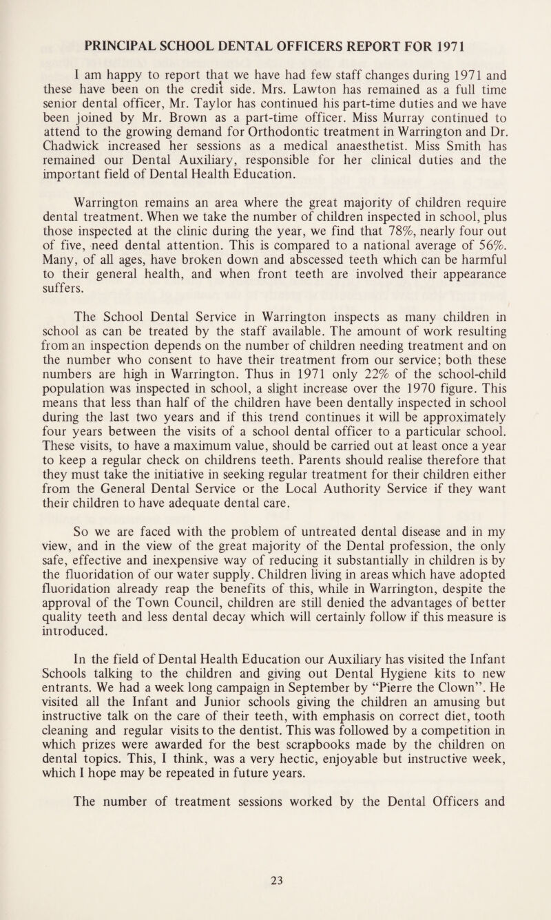 PRINCIPAL SCHOOL DENTAL OFFICERS REPORT FOR 1971 I am happy to report that we have had few staff changes during 1971 and these have been on the credit side. Mrs. Lawton has remained as a full time senior dental officer, Mr. Taylor has continued his part-time duties and we have been joined by Mr. Brown as a part-time officer. Miss Murray continued to attend to the growing demand for Orthodontic treatment in Warrington and Dr. Chadwick increased her sessions as a medical anaesthetist. Miss Smith has remained our Dental Auxiliary, responsible for her clinical duties and the important field of Dental Health Education. Warrington remains an area where the great majority of children require dental treatment. When we take the number of children inspected in school, plus those inspected at the clinic during the year, we find that 78%, nearly four out of five, need dental attention. This is compared to a national average of 56%. Many, of all ages, have broken down and abscessed teeth which can be harmful to their general health, and when front teeth are involved their appearance suffers. The School Dental Service in Warrington inspects as many children in school as can be treated by the staff available. The amount of work resulting from an inspection depends on the number of children needing treatment and on the number who consent to have their treatment from our service; both these numbers are high in Warrington. Thus in 1971 only 22% of the school-child population was inspected in school, a slight increase over the 1970 figure. This means that less than half of the children have been dentally inspected in school during the last two years and if this trend continues it will be approximately four years between the visits of a school dental officer to a particular school. These visits, to have a maximum value, should be carried out at least once a year to keep a regular check on childrens teeth. Parents should realise therefore that they must take the initiative in seeking regular treatment for their children either from the General Dental Service or the Local Authority Service if they want their children to have adequate dental care. So we are faced with the problem of untreated dental disease and in my view, and in the view of the great majority of the Dental profession, the only safe, effective and inexpensive way of reducing it substantially in children is by the fluoridation of our water supply. Children living in areas which have adopted fluoridation already reap the benefits of this, while in Warrington, despite the approval of the Town Council, children are still denied the advantages of better quality teeth and less dental decay which will certainly follow if this measure is introduced. In the field of Dental Health Education our Auxiliary has visited the Infant Schools talking to the children and giving out Dental Hygiene kits to new entrants. We had a week long campaign in September by “Pierre the Clown”. He visited all the Infant and Junior schools giving the children an amusing but instructive talk on the care of their teeth, with emphasis on correct diet, tooth cleaning and regular visits to the dentist. This was followed by a competition in which prizes were awarded for the best scrapbooks made by the children on dental topics. This, I think, was a very hectic, enjoyable but instructive week, which I hope may be repeated in future years. The number of treatment sessions worked by the Dental Officers and