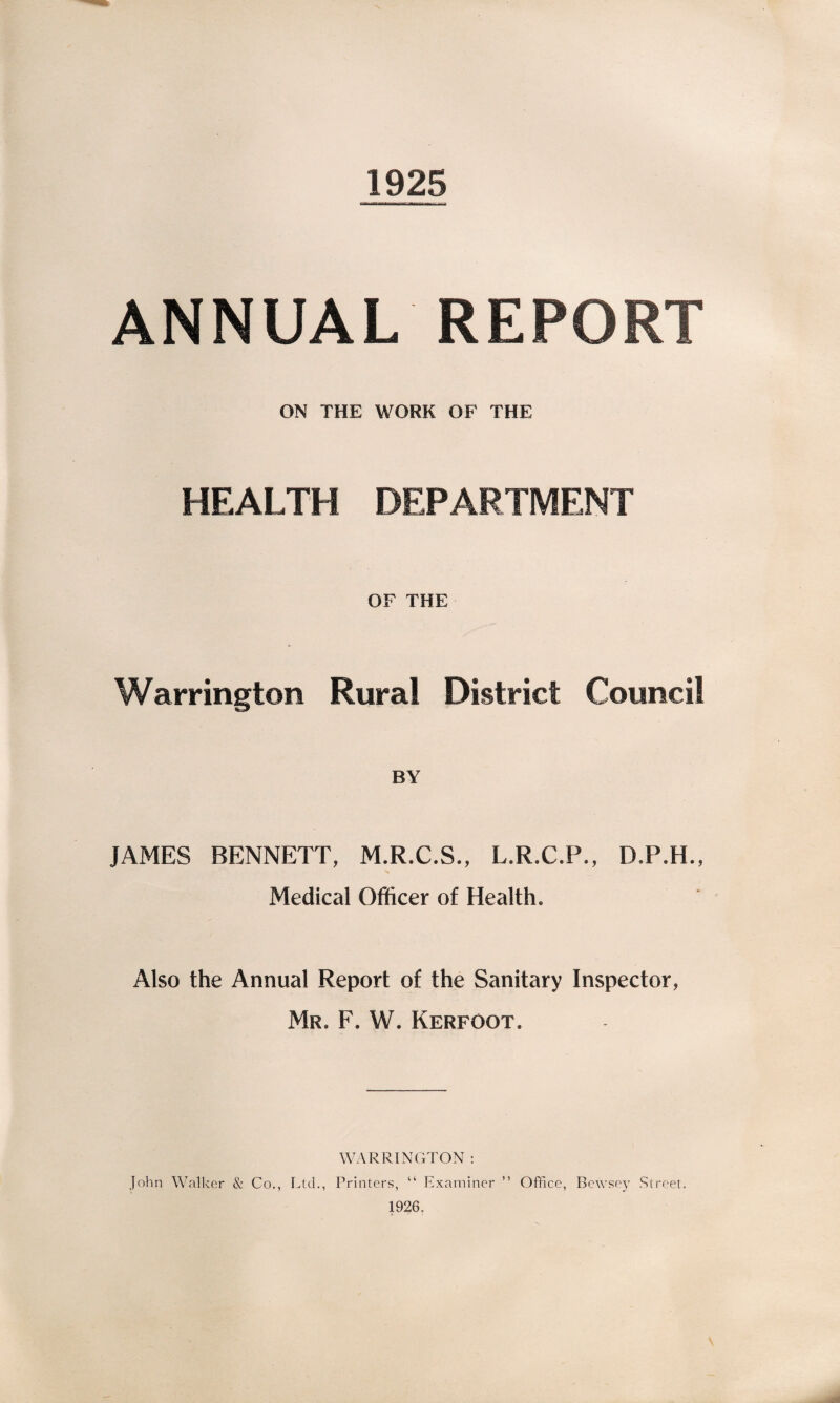 1925 ANNUAL REPORT ON THE WORK OF THE HEALTH DEPARTMENT Warrington OF THE Rural District Council BY JAMES BENNETT, M.R.C.S., L.R.C.P., D.P.H., Medical Officer of Health. Also the Annual Report of the Sanitary Inspector, Mr. F. W. Kerfoot. WARRINGTON : John Walker & Co., Ltd., Printers, “ Examiner ” Office, Bewsey Street. 1926,