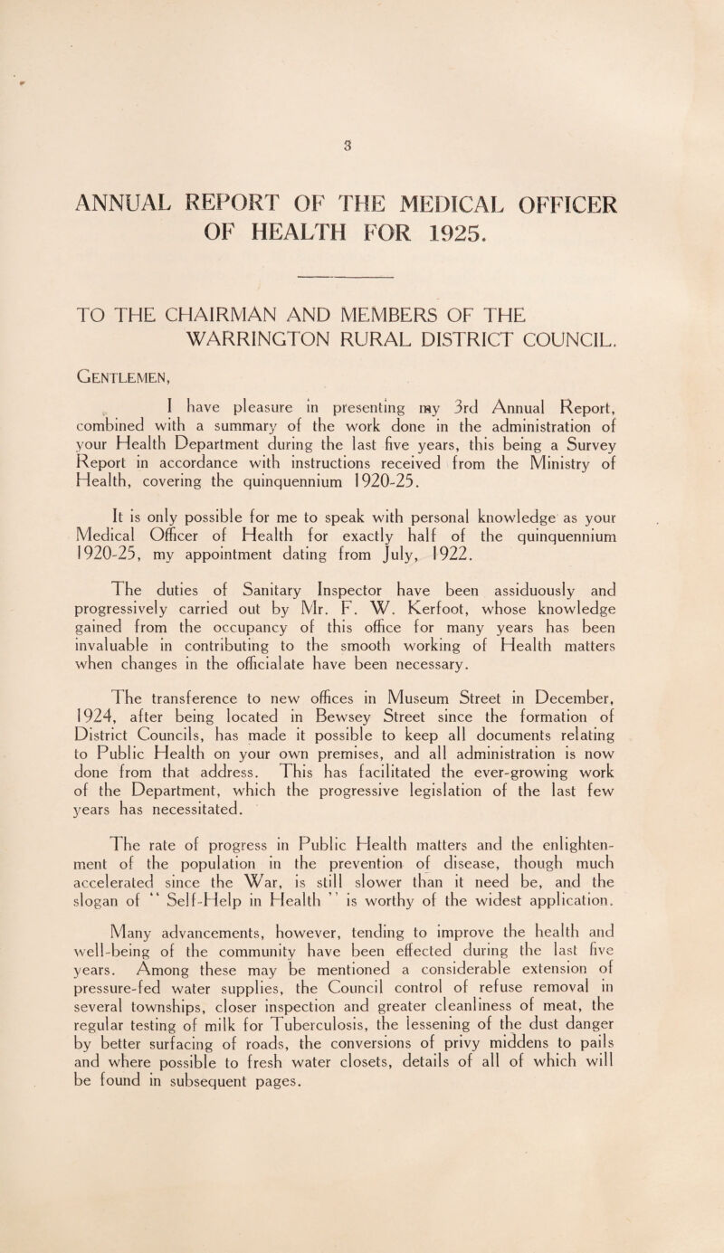 ANNUAL REPORT OF THE MEDICAL OFFICER OF HEALTH FOR 1925. TO THE CHAIRMAN AND MEMBERS OF THE WARRINGTON RURAL DISTRICT COUNCIL. Gentlemen, I have pleasure in presenting my 3rd Annual Report, combined with a summary of the work done m the administration of your Health Department during the last five years, this being a Survey Report in accordance with instructions received from the Ministry of H ealth, covering the quinquennium 1920-25. It is only possible for me to speak with personal knowledge as your Medical Officer of Health for exactly half of the quinquennium 1920-25, my appointment dating from July, 1922. The duties of Sanitary Inspector have been assiduously and progressively carried out by Mr. F. W. Kerfoot, whose knowledge gained from the occupancy of this office for many years has been invaluable in contributing to the smooth working of Health matters when changes in the official ate have been necessary. The transference to new offices in Museum Street in December, 1924, after being located in Bewsey Street since the formation of District Councils, has made it possible to keep all documents relating to Public Health on your own premises, and all administration is now done from that address. This has facilitated the ever-growing work of the Department, which the progressive legislation of the last few years has necessitated. d he rate of progress in Publ ic Health matters and the enlighten¬ ment of the population in the prevention of disease, though much accelerated since the War, is still slower than it need be, and the slogan of “ Self-Help in Health is worthy of the widest application. Many advancements, however, tending to improve the health and well-being of the community have been effected during the last five years. Among these may be mentioned a considerable extension of pressure-fed water supplies, the Council control of refuse removal in several townships, closer inspection and greater cleanliness of meat, the regular testing of milk for Tuberculosis, the lessening of the dust danger by better surfacing of roads, the conversions of privy middens to pails and where possible to fresh water closets, details of all of which will be found in subsequent pages.