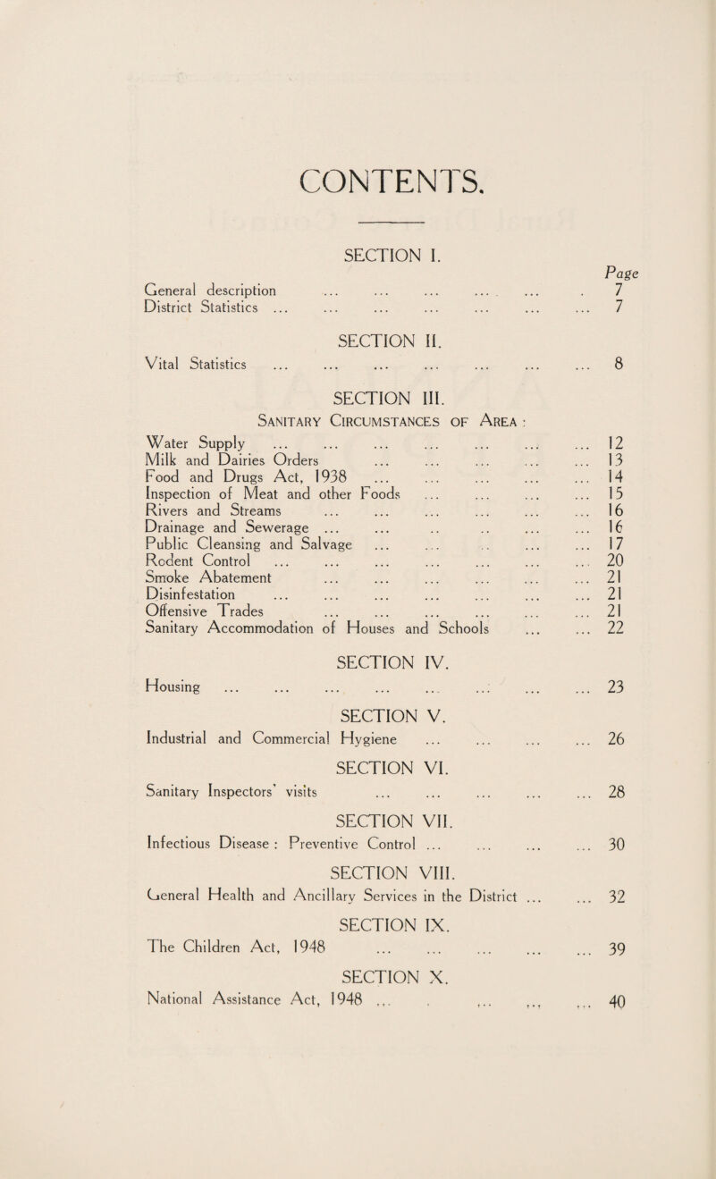 CONTENTS. SECTION I. Page General description ... ... ... .... ... . 7 District Statistics ... ... ... ... ... ... ... 7 SECTION II. Vital Statistics ... ... ... ... ... ... ... 8 SECTION III. Sanitary Circumstances of Area : Water Supply ... ... ... ... ... ... ... 12 Milk and Dairies Orders ... ... ... ... ... 13 Food and Drugs Act, 1938 ... ... ... ... ... 14 Inspection of Meat and other Foods ... ... ... ... 15 Rivers and Streams ... ... ... ... ... ... 16 Drainage and Sewerage ... ... .. .. ... ... 16 Publ ic Cleansing and Salvage ... ... .. ... ... 17 Rodent Control ... ... ... ... ... ... ... 20 Smoke Abatement ... ... ... ... ... ... 21 Disinfestation ... ... ... ... ... ... ... 21 Offensive Trades ... ... ... ... ... ... 21 Sanitary Accommodation of blouses and Schools ... ... 22 SECTION IV. Housing ... ... ... ... ... ... ... ... 23 SECTION V. Industrial and Commercial Hygiene ... ... ... ... 26 SECTION VI. Sanitary Inspectors’ visits ... ... ... ... ... 28 SECTION VII. Infectious Disease: Preventive Control ... ... ... ... 30 SECTION VIII. General Health and Ancillary Services in the District ... ... 32 SECTION IX. The Children Act, 1948 ... ... ... ... ... 39 SECTION X. National Assistance Act, 1948 t ,.. ... 40