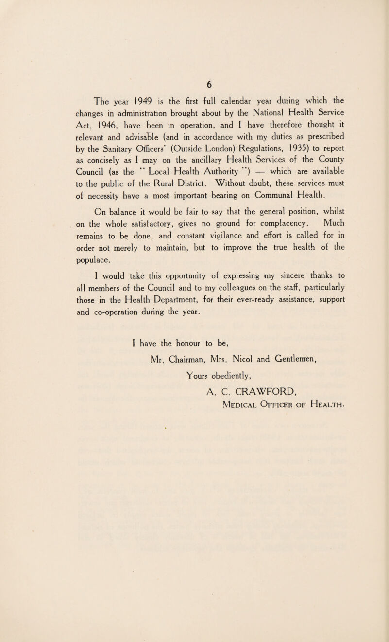 The year 1949 is the first full calendar year during which the changes in administration brought about by the National Health Service Act, 1946, have been in operation, and I have therefore thought it relevant and advisable (and in accordance with my duties as prescribed by the Sanitary Officers’ (Outside London) Regulations, 1935) to report as concisely as I may on the ancillary Health Services of the County Council (as the “ Local Health Authority ”) — which are available to the public of the Rural District. Without doubt, these services must of necessity have a most important bearing on Communal Health. On balance it would be fair to say that the general position, whilst on the whole satisfactory, gives no ground for complacency. Much remains to be done, and constant vigilance and effort is called for in order not merely to maintain, but to improve the true health of the populace. I would take this opportunity of expressing my sincere thanks to all members of the Council and to my colleagues on the staff, particularly those in the Health Department, for their ever-ready assistance, support and co-operation during the year. I have the honour to be, Mr. Chairman, Mrs. Nicol and Gentlemen, Yours obediently, A. C. CRAWFORD, Medical Officer of Health.