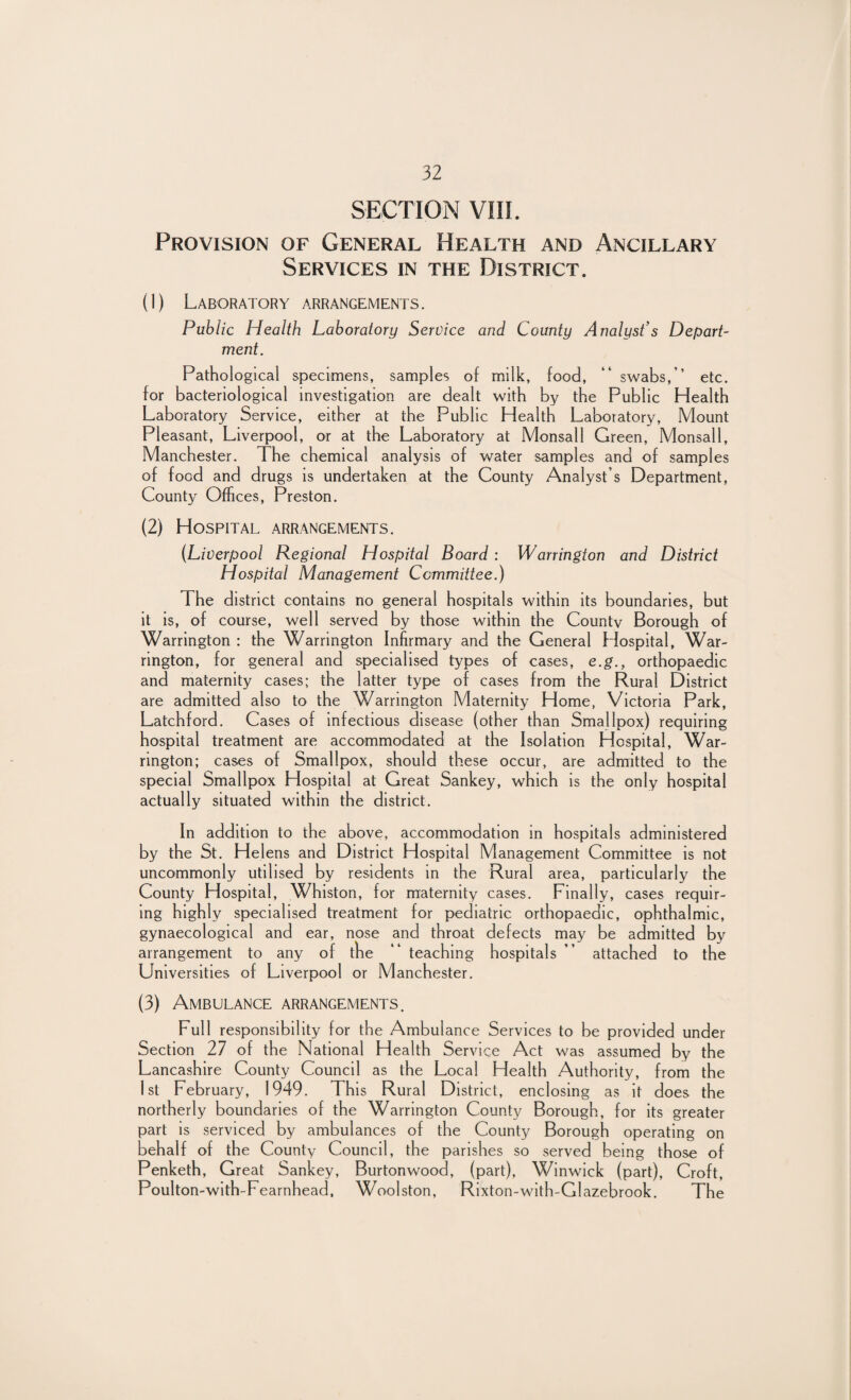 SECTION VIII. Provision of General Health and Ancillary Services in the District. (1) Laboratory arrangements. Public Health Laboratory Service and County Analyst’s Depart- merit. Pathological specimens, samples of milk, food, “ swabs,’’ etc. for bacteriological investigation are dealt with by the Public Health Laboratory Service, either at the Public Health Laboratory, Mount Pleasant, Liverpool, or at the Laboratory at Monsall Green, Monsall, Manchester. The chemical analysis of water samples and of samples of food and drugs is undertaken at the County Analyst’s Department, County Offices, Preston. (2) Hospital arrangements. (Liverpool Regional Hospital Board : Warrington and District Hospital Management Committee.) The district contains no general hospitals within its boundaries, but it is, of course, well served by those within the Countv Borough of Warrington : the Warrington Infirmary and the General Hospital, War¬ rington, for general and specialised types of cases, e.g., orthopaedic and maternity cases; the latter type of cases from the Rural District are admitted also to the Warrington Maternity Home, Victoria Park, Latchford. Cases of infectious disease (other than Smallpox) requiring hospital treatment are accommodated at the isolation Hospital, War¬ rington; cases of Smallpox, should these occur, are admitted to the special Smallpox Hospital at Great Sankey, which is the only hospital actually situated within the district. In addition to the above, accommodation in hospitals administered by the St. Helens and District Hospital Management Committee is not uncommonly utilised by residents in the Rural area, particularly the County Hospital, Whiston, for maternity cases. Finally, cases requir¬ ing highly specialised treatment for pediatric orthopaedic, ophthalmic, gynaecological and ear, nose and throat defects may be admitted by arrangement to any of the “ teaching hospitals ” attached to the Universities of Liverpool or Manchester. (3) Ambulance arrangements. Full responsibility for the Ambulance Services to be provided under Section 27 of the National Health Service Act was assumed by the Lancashire County Council as the Local Health Authority, from the 1st February, 1949. This Rural District, enclosing as it does the northerly boundaries of the Warrington County Borough, for its greater part is serviced by ambulances of the County Borough operating on behalf of the County Council, the parishes so served being those of Penketh, Great Sankey, Burtonwood, (part), Winwick (part), Croft, Poulton-with-Fearnhead, Woolston, Rixton-with-Glazebrook. The
