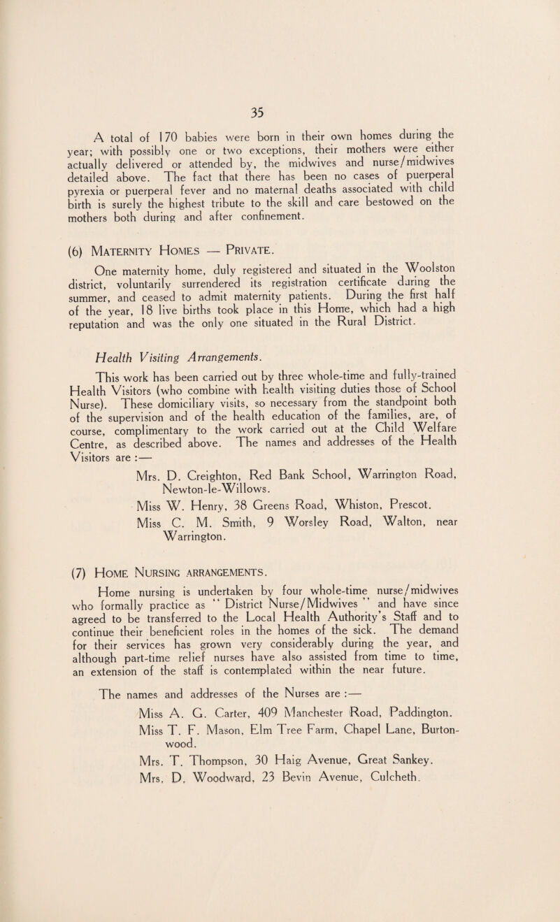 A total of 1 70 babies were born in their own homes during the year; with possibly one or two exceptions, their mothers were either actually delivered or attended by, the midwives and nurse/midwives detailed above. The fact that there has been no cases of puerperal pyrexia or puerperal fever and no maternal deaths associated with child birth is surely the highest tribute to the skill and care bestowed on the mothers both during and after confinement. (6) Maternity Homes — Private. One maternity home, duly registered and situated in the Woolston district, voluntarily surrendered its registration certificate daring the summer, and ceased to admit maternity patients. During the first half of the year, 18 live births took place in this Home, which had a high reputation and was the only one situated in the Rural District. Health Visiting Arrangements. This work has been carried out by three whole-time and fully-trained Health Visitors (who combine with health visiting duties those of School Nurse). These domiciliary visits, so necessary from the standpoint both of the supervision and of the health education of the families, are, of course, complimentary to the work carried out at the Child Welfare Centre, as described above. The names and addresses of the Health Visitors are : — Mrs. D. Creighton, Red Bank School, Warrington Road, Newton-le-Willows. Miss W. Henry, 38 Greens Road, Whiston, Prescot. Miss C. M. Smith, 9 Worsley Road, Walton, near Warrington. (7) Home Nursing arrangements. Home nursing is undertaken by four whole-time nurse/midwives who formally practice as “ District Nurse/Midwives ” and have since agreed to be transferred to the Local Health Authority’s Staff and to continue their beneficient roles in the homes of the sick. The demand for their services has grown very considerably during the year, and although part-time relief nurses have also assisted from time to time, an extension of the staff is contemplated within the near future. The names and addresses of the Nurses are : — Miss A. G. Carter, 409 Manchester Road, Paddington. M iss T. F. M ason, Elm Tree Farm, Chapel Lane, Burton- wood. Mrs. T. Thompson, 30 Haig Avenue, Great Sankey.