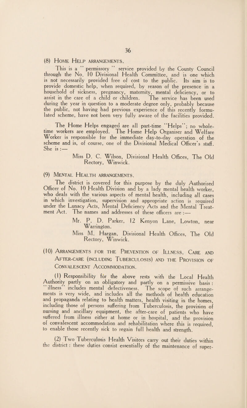 (8) Home Help arrangements. This is a permissory ” service provided by the County Council through the No. 10 Divisional Health Committee, and is one which is not necessarily provided free of cost to the public. Its aim is to provide domestic help, when required, by reason of the presence in a household of sickness, pregnancy, maternity, mental deficiency, or to assist in the care of a child or children. The service has been used during the year in question to a moderate degree only, probably because the public, not having had previous experience of this recently formu¬ lated scheme, have not been very fully aware of the facilities provided. The Home Helps engaged are all part-time “Helps”; no whole¬ time workers are employed. The Home Help Organiser and Welfare Worker is responsible for the immediate day-to-day operation of the scheme and is, of course, one of the Divisional Medical Officer’s staff. She is : — Miss D. C. Wilson, Divisional Health Offices, The Old Rectory, Winwick. (9) Mental Health arrangements. The district is covered for this purpose by the duly Authorised Officer of No. 10 Health D ivision and by a lady mental health worker, who deals with the various aspects of mental health, including all cases in which investigation, supervision and appropriate action is required under the Lunacy Acts, Mental Deficiency Acts and the Mental Treat¬ ment Act. The names and addresses of these officers are : — Mr. P. D. Parker, 12 Keny on Lane, Lowton, near Warrington. Miss M. Hargan, Divisional Health Offices, The Old Rectory, Winwick. (10) Arrangements for the Prevention of Illness, Care and After-care (including Tuberculosis) and the Provision of Convalescent Accommodation. (1) Responsibility for the above rests with the Local Health Authority partly on an obligatory and partly on a permissive basis : illness includes mental defectiveness. The scope of such arrange¬ ments is very wide, and includes all the methods of health education and propaganda relating to health matters, health visiting in the homes, including those of persons suffering from Tuberculosis, the provision of nursing and ancillary equipment, the after-care of patients who have suffered from illness either at home or in hospital, and the provision of convalescent accommodation and rehabilitation where this is required, to enable those recently sick to regain full health and strength. (2) Two Tuberculosis Health Visitors carry out their duties within the district : these duties consist essentially of the maintenance of super-