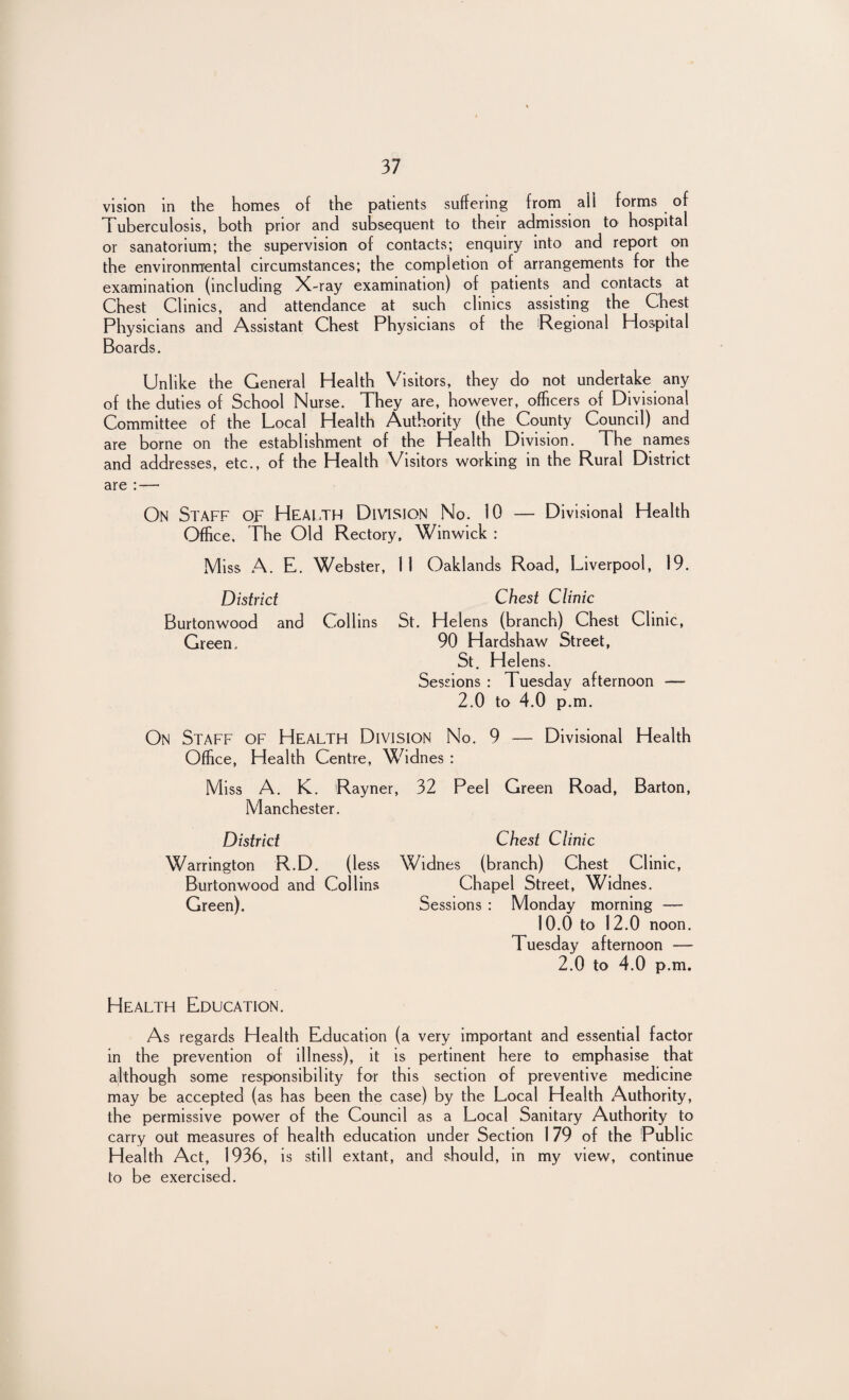 vision in the homes of the patients suffering from ail forms of Tuberculosis, both prior and subsequent to their admission to hospital or sanatorium; the supervision of contacts; enquiry into and report on the environmental circumstances; the completion of arrangements for the examination (including X-ray examination) of patients and contacts at Chest Clinics, and attendance at such clinics assisting the Chest Physicians and Assistant Chest Physicians of the Regional Hospital Boards. Unlike the General Health Visitors, they do not undertake any of the duties of School Nurse. They are, however, officers of Divisional Committee of the Local Health Authority (the County Council) and are borne on the establishment of the Health Division. The names and addresses, etc., of the Health Visitors working in the Rural District are : — On Staff of Health Division No. 10 — Divisional Health Office, The Old Rectory, Winwick : Miss A. E. Webster, 11 Oaklands Road, Liverpool, 19. District Chest Clinic Burtonwood and Collins St. Helens (branch) Chest Clinic, Green. 90 Hardshaw Street, St. Helens. Sessions : Tuesday afternoon — 2.0 to 4.0 p.m. On Staff of Health Division No. 9 — Divisional Health Office, Health Centre, Widnes : Miss A. K. Rayner, 32 Peel Green Road, Barton, Manchester. District Chest Clinic Warrington R.D. (less Widnes (branch) Chest Clinic, Burtonwood and Collins Chapel Street, Widnes. Green). Sessions : Monday morning — 10.0 to 12.0 noon. Tuesday afternoon -— 2.0 to 4.0 p.m. Health Education. As regards Health Education (a very important and essential factor in the prevention of illness), it is pertinent here to emphasise that although some responsibility for this section of preventive medicine may be accepted (as has been the case) by the Local Health Authority, the permissive power of the Council as a Local Sanitary Authority to carry out measures of health education under Section 1 79 of the Public Health Act, 1936, is still extant, and should, in my view, continue to be exercised.