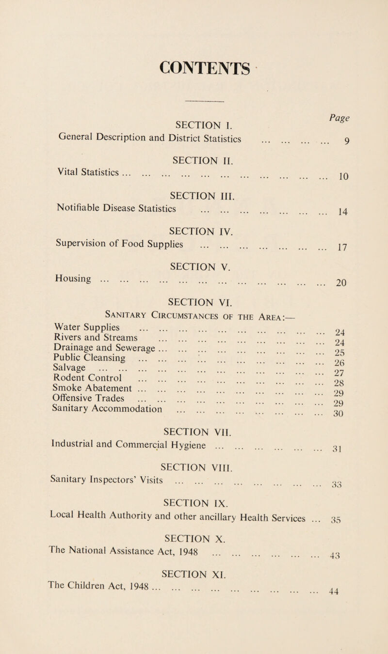 CONTENTS • SECTION I. General Description and District Statistics SECTION IT Vital Statistics. SECTION III. Notifiable Disease Statistics . SECTION IV. Supervision of Food Supplies . SECTION V. Housing . SECTION VI. Sanitary Circumstances Water Supplies . Rivers and Streams . Drainage and Sewerage. Public Cleansing . Salvage . Rodent Control . Smoke Abatement. Offensive Trades . Sanitary Accommodation . OF THE Area Page 9 10 14 17 20 ... 24 .. 24 .. 25 .. 26 .. 27 .. 28 .. 29 .. 29 .. 30 SECTION VII. Industrial and Commercial Hygiene . oj SECTION Vlfl. Sanitary Inspectors’ Visits . • • • . . « ... SECTION IX. Local Health Authority and other ancillary Health Services ... 35 SECTION X. The National Assistance Act, 1948 SECTION XI. The Children Act, 1948 ... 44