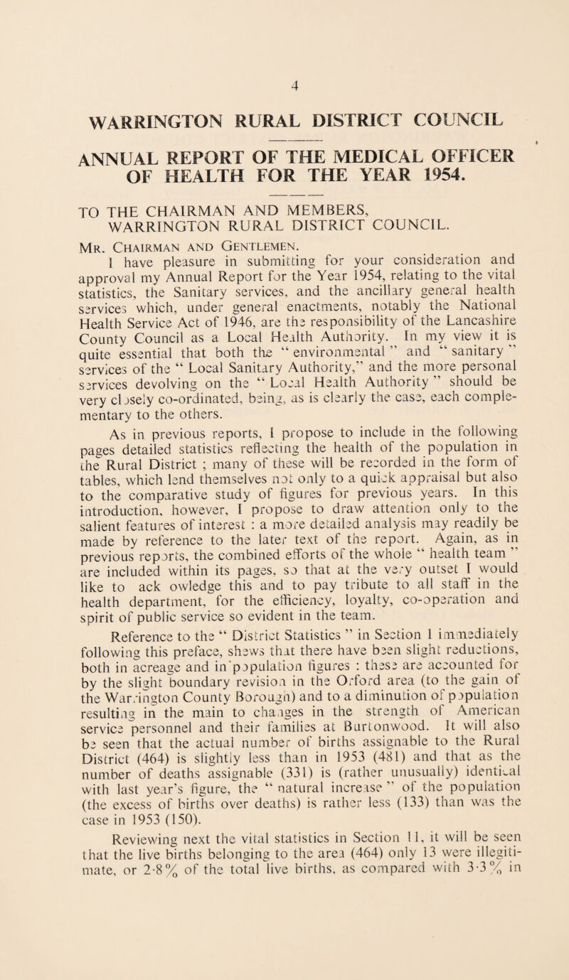 WARRINGTON RURAL DISTRICT COUNCIL ANNUAL REPORT OF THE MEDICAL OFFICER OF HEALTH FOR THE YEAR 1954. TO THE CHAIRMAN AND MEMBERS, WARRINGTON RURAL DISTRICT COUNCIL. Mr. Chairman and Gentlemen. I have pleasure in submitting for your consideration and approval my Annual Report for the Year 1954, relating to the vital statistics, the Sanitary services, and the ancillary general health services which, under general enactments, notably the National Health Service Act of 1946, are the responsibility of the Lancashire County Council as a Local Health Authority. In my view it is quite essential that both the “ environmental ” and “ sanitary services of the “ Local Sanitary Authority,” and the more personal services devolving on the “Local Health Authority” should be very cbsely co-ordinated, being, as is clearly the case, each comple¬ mentary to the others. As in previous reports, 1 propose to include in the following pages detailed statistics reflecting the health of the population in the Rural District ; many of these will be recorded in the form of tables, which lend themselves nat only to a quick appraisal but also to the comparative study of figures for previous years. In this introduction, however, I propose to draw attention only to the salient features of interest : a more detailed analysis may readily be made by reference to the later text of the report. Again, as in previous reports, the combined efforts of the whole “ health team ” are included within its pages, so that at the very outset I would like to ack owledge this and to pay tribute to all staff in the health department, for the efficiency, loyalty, co-operation and spirit of public service so evident in the team. Reference to the “ District Statistics ” in Section 1 immediately following this preface, shews that there have been slight reductions, both in acreage and in‘papulation figures : these are accounted for by the slight boundary rev^ision in the Orford area (to the gain of the Wcirrington County Borough) and to a diminution of papulation resulting in the main to changes in the strength of American service personnel and their tamilies at Burtonwood. It will also be seen that the actual number of births assignable to the Rural District (464) is slightly less than in 1953 (481) and that as the number of deaths assignable (331) is (rather unusually) identical with last year’s figure, the “ natural increase ” of the population (the excess of births over deaths) is rather less (133) than was the case in 1953 (150). Reviewing next the vital statistics in Section 11, it will be seen that the live births belonging to the area (464) only 13 were illegiti¬ mate, or 2-8% of the total live births, as compared with 3-3% in