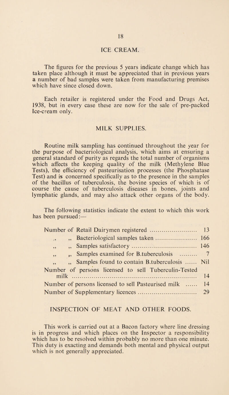 rCE CREAM. The figures for the previous 5 years indicate change which has taken place although it must be appreciated that in previous years a number of bad samples were taken from manufacturing premises which have since closed down. Each retailer is registered under the Food and Drugs Act, 1938, but in every case these are now for the sale of pre-packed Ice-cream only. MILK SUPPLIES. Routine milk sampling has continued throughout the year for the purpose of bacteriological analysis, which aims at ensuring a general standard of purity as regards the total number of organisms which affects the keeping quality of the milk (Methylene Blue Tests), the efficiency of pasteurisation processes (the Phosphatase Test) and is concerned specifically as to the presence in the samples of the bacillus of tuberculosis, the bovine species of which is of course the cause of tuberculosis diseases in bones, joints and lymphatic glands, and may also attack other organs of the body. The following statistics indicate the extent to which this work has been pursued:— Number of Retail Dairymen registered . 13 ,, ,, Bacteriological samples taken. 166 ,, ,, Samples satisfactory. 146 ,, ,, Samples examined for B.tuberculosis . 7 ,, „ Samples found to contain B.tuberculosis . Nil * Number of persons licensed to sell Tuberculin-Tested milk . 14 Number of persons licensed to sell Pasteurised milk . 14 Number of Supplementary licences. 29 INSPECTION OF MEAT AND OTHER FOODS. This work is carried out at a Bacon factory where line dressing is in progress and which places on the Inspector a responsibility which has to be resolved within probably no more than one minute. This duty is exacting and demands both mental and physical output which is not generally appreciated.