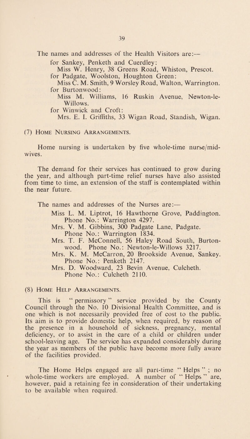 The names and addresses of the Health Visitors are:— for Sankey, Penketh and Cuerdley: Miss W. Henry, 38 Greens Road, Whiston, Prescot. for Padgate, Woolston, Houghton Green: Miss C. M. Smith, 9 Worsley Road, Walton, Warrington. for Burtonwood: Miss M. Williams, 16 Ruskin Avenue, Newton-le- Willows. for Winwick and Croft: Mrs. E. I. Griffiths, 33 Wigan Road, Standish, Wigan. (7) Home Nursing Arrangements. Home nursing is undertaken by five whole-time nurse/mid¬ wives. The demand for their services has continued to grow during the year, and although part-time relief nurses have also assisted from time to time, an extension of the staff is contemplated within the near future. The names and addresses of the Nurses are:— Miss L. M. Liptrot, 16 Hawthorne Grove, Paddington. Phone No.: Warrington 4297. Mrs. V. M. Gibbins, 300 Padgate Lane, Padgate. Phone No.: Warrington 1834. Mrs. T. F. McConnell, 56 Haley Road South, Burton- wood. Phone No.: Newton-le-Willows 3217. Mrs. K. M. McCarron, 20 Brookside Avenue, Sankey. Phone No.: Penketh 2147. Mrs. D. Woodward, 23 Bevin Avenue, Culcheth. Phone No.: Culcheth 2110. (8) Home Help Arrangements. This is “ permissory ” service provided by the County Council through the No. 10 Divisional Health Committee, and is one which is not necessarily provided free of cost to the public. Its aim is to provide domestic help, when required, by reason of the presence in a household of sickness, pregnancy, mental deficiency, or to assist in the care of a child or children under school-leaving age. The service has expanded considerably during the year as members of the public have become more fully aware of the facilities provided. The Home Helps engaged are all part-time “ Helps ” ; no whole-time workers are employed. A number of “ Helps ” are, however, paid a retaining fee in consideration of their undertaking to be available when required.