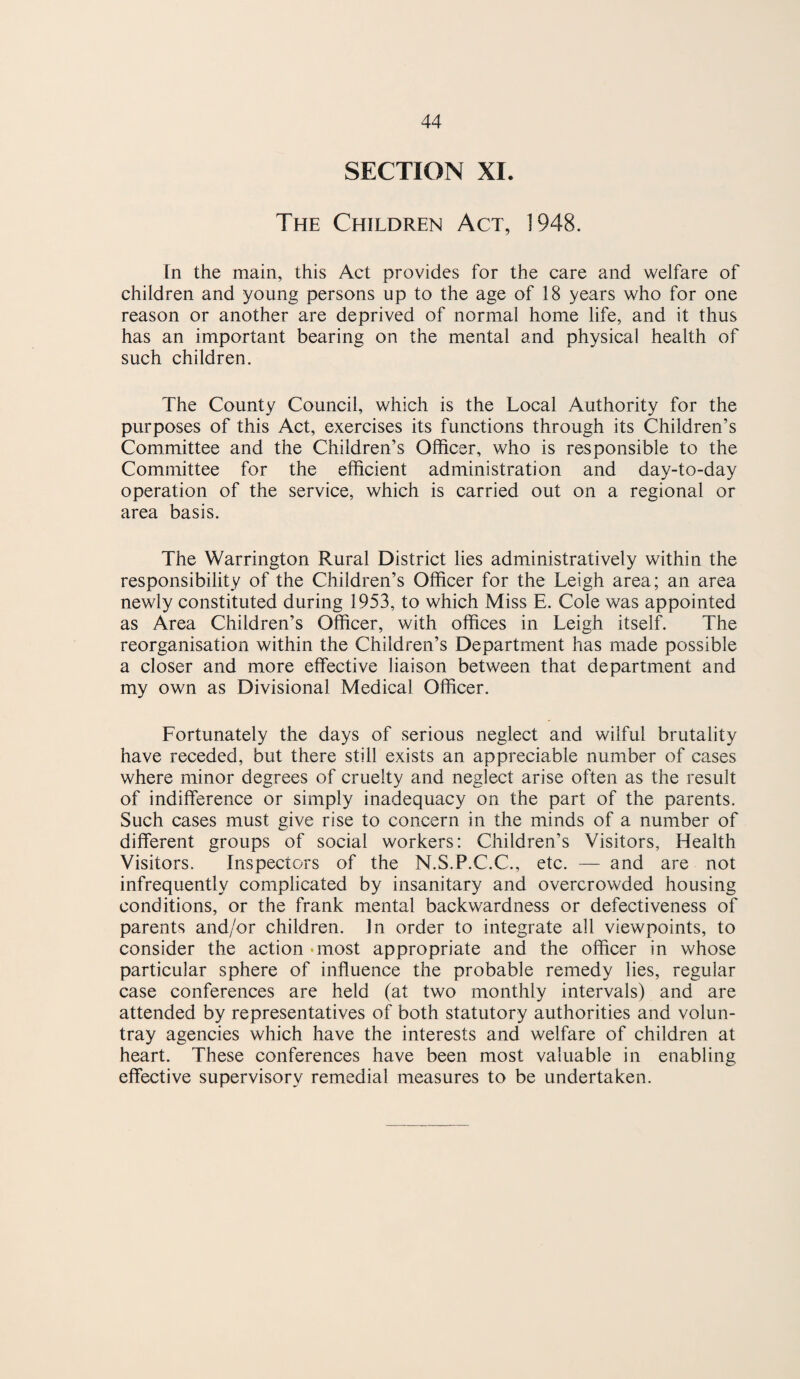 SECTION XI. The Children Act, 1948. In the main, this Act provides for the care and welfare of children and young persons up to the age of 18 years who for one reason or another are deprived of normal home life, and it thus has an important bearing on the mental and physical health of such children. The County Council, which is the Local Authority for the purposes of this Act, exercises its functions through its Children’s Committee and the Children’s Officer, who is responsible to the Committee for the efficient administration and day-to-day operation of the service, which is carried out on a regional or area basis. The Warrington Rural District lies administratively within the responsibility of the Children’s Officer for the Leigh area; an area newly constituted during 1953, to which Miss E. Cole was appointed as Area Children’s Officer, with offices in Leigh itself. The reorganisation within the Children’s Department has made possible a closer and more effective liaison between that department and my own as Divisional Medical Officer. Fortunately the days of serious neglect and wilful brutality have receded, but there still exists an appreciable number of cases where minor degrees of cruelty and neglect arise often as the result of indifference or simply inadequacy on the part of the parents. Such cases must give rise to concern in the minds of a number of different groups of social workers: Children’s Visitors, Health Visitors. Inspectors of the N.S.P.C.C., etc. — and are not infrequently complicated by insanitary and overcrowded housing conditions, or the frank mental backwardness or defectiveness of parents and/or children. In order to integrate all viewpoints, to consider the action ‘most appropriate and the officer in whose particular sphere of influence the probable remedy lies, regular case conferences are held (at two monthly intervals) and are attended by representatives of both statutory authorities and volun- tray agencies which have the interests and welfare of children at heart. These conferences have been most valuable in enabling effective supervisory remedial measures to be undertaken.