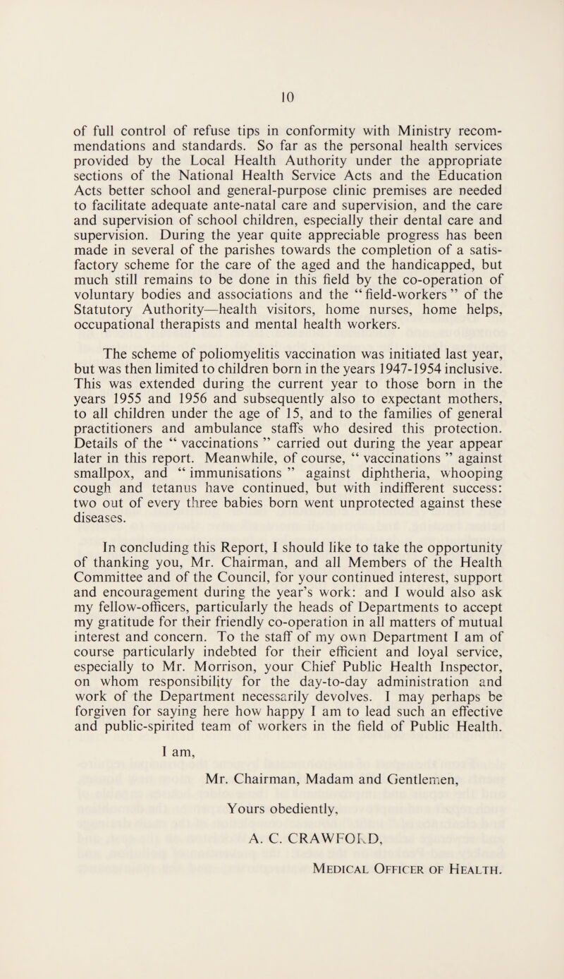 of full control of refuse tips in conformity with Ministry recom¬ mendations and standards. So far as the personal health services provided by the Local Health Authority under the appropriate sections of the National Health Service Acts and the Education Acts better school and general-purpose clinic premises are needed to facilitate adequate ante-natal care and supervision, and the care and supervision of school children, especially their dental care and supervision. During the year quite appreciable progress has been made in several of the parishes towards the completion of a satis¬ factory scheme for the care of the aged and the handicapped, but much still remains to be done in this field by the co-operation of voluntary bodies and associations and the “ field-workers ” of the Statutory Authority—health visitors, home nurses, home helps, occupational therapists and mental health workers. The scheme of poliomyelitis vaccination was initiated last year, but was then limited to children born in the years 1947-1954 inclusive. This was extended during the current year to those born in the years 1955 and 1956 and subsequently also to expectant mothers, to all children under the age of 15, and to the families of general practitioners and ambulance staffs who desired this protection. Details of the “ vaccinations ” carried out during the year appear later in this report. Meanwhile, of course, “ vaccinations ” against smallpox, and “ immunisations ” against diphtheria, whooping cough and tetanus have continued, but with indifferent success: two out of every three babies born went unprotected against these diseases. In concluding this Report, I should like to take the opportunity of thanking you, Mr. Chairman, and all Members of the Health Committee and of the Council, for your continued interest, support and encouragement during the year’s work: and I would also ask my fellow-officers, particularly the heads of Departments to accept my gratitude for their friendly co-operation in all matters of mutual interest and concern. To the staff of my own Department I am of course particularly indebted for their efficient and loyal service, especially to Mr. Morrison, your Chief Public Health Inspector, on whom responsibility for the day-to-day administration and work of the Department necessarily devolves. I may perhaps be forgiven for saying here how happy I am to lead such an effective and public-spirited team of workers in the field of Public Health. I am, Mr. Chairman, Madam and Gentlemen, Yours obediently, A. C. CRAWFORD, Medical Officer of Health.