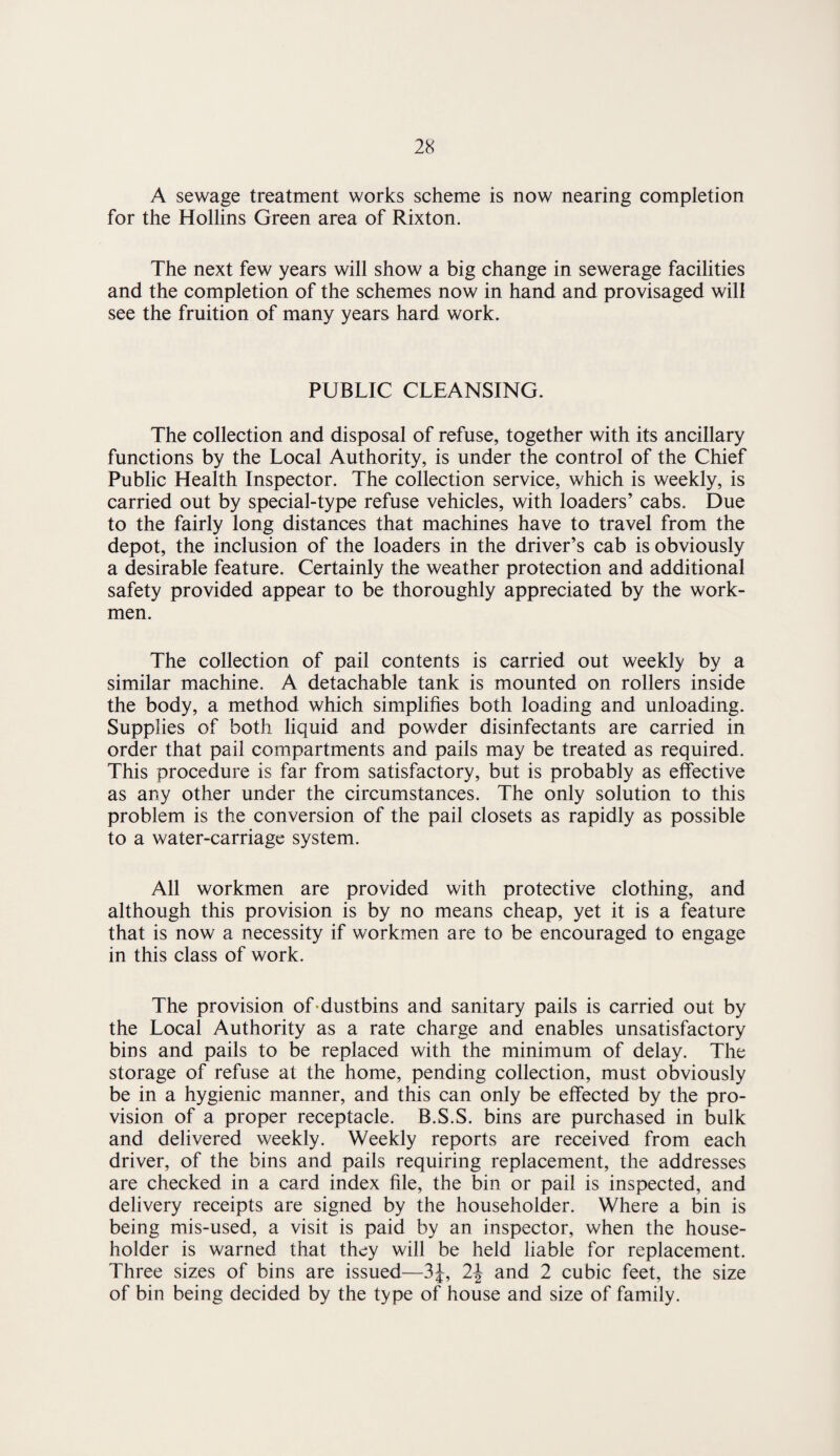 A sewage treatment works scheme is now nearing completion for the Hollins Green area of Rixton. The next few years will show a big change in sewerage facilities and the completion of the schemes now in hand and provisaged will see the fruition of many years hard work. PUBLIC CLEANSING. The collection and disposal of refuse, together with its ancillary functions by the Local Authority, is under the control of the Chief Public Health Inspector. The collection service, which is weekly, is carried out by special-type refuse vehicles, with loaders’ cabs. Due to the fairly long distances that machines have to travel from the depot, the inclusion of the loaders in the driver’s cab is obviously a desirable feature. Certainly the weather protection and additional safety provided appear to be thoroughly appreciated by the work¬ men. The collection of pail contents is carried out weekly by a similar machine. A detachable tank is mounted on rollers inside the body, a method which simplifies both loading and unloading. Supplies of both liquid and powder disinfectants are carried in order that pail compartments and pails may be treated as required. This procedure is far from satisfactory, but is probably as effective as any other under the circumstances. The only solution to this problem is the conversion of the pail closets as rapidly as possible to a water-carriage system. All workmen are provided with protective clothing, and although this provision is by no means cheap, yet it is a feature that is now a necessity if workmen are to be encouraged to engage in this class of work. The provision of-dustbins and sanitary pails is carried out by the Local Authority as a rate charge and enables unsatisfactory bins and pails to be replaced with the minimum of delay. The storage of refuse at the home, pending collection, must obviously be in a hygienic manner, and this can only be effected by the pro¬ vision of a proper receptacle. B.S.S. bins are purchased in bulk and delivered weekly. Weekly reports are received from each driver, of the bins and pails requiring replacement, the addresses are checked in a card index file, the bin or pail is inspected, and delivery receipts are signed by the householder. Where a bin is being mis-used, a visit is paid by an inspector, when the house¬ holder is warned that they will be held liable for replacement. Three sizes of bins are issued—3J, 2\ and 2 cubic feet, the size of bin being decided by the type of house and size of family.