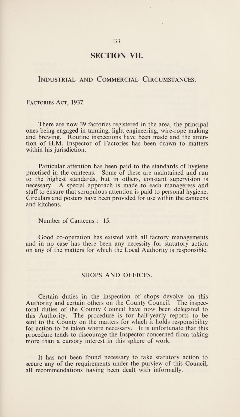 SECTION VII. Industrial and Commercial Circumstances. Factories Act, 1937. There are now 39 factories registered in the area, the principal ones being engaged in tanning, light engineering, wire-rope making and brewing. Routine inspections have been made and the atten¬ tion of H.M. Inspector of Factories has been drawn to matters within his jurisdiction. Particular attention has been paid to the standards of hygiene practised in the canteens. Some of these are maintained and run to the highest standards, but in others, constant supervision is necessary. A special approach is made to each manageress and staff to ensure that scrupulous attention is paid to personal hygiene. Circulars and posters have been provided for use within the canteens and kitchens. Number of Canteens : 15. Good co-operation has existed with all factory managements and in no case has there been any necessity for statutory action on any of the matters for which the Local Authority is responsible. SHOPS AND OFFICES. Certain duties in the inspection of shops devolve on this Authority and certain others on the County Council. The inspec¬ toral duties of the County Council have now been delegated to this Authority. The procedure is for half-yearly reports to be sent to the County on the matters for which it holds responsibility for action to be taken where necessary. It is unfortunate that this procedure tends to discourage the Inspector concerned from taking more than a cursory interest in this sphere of work. It has not been found necessary to take statutory action to secure any of the requirements under the purview of this Council, all recommendations having been dealt with informally.