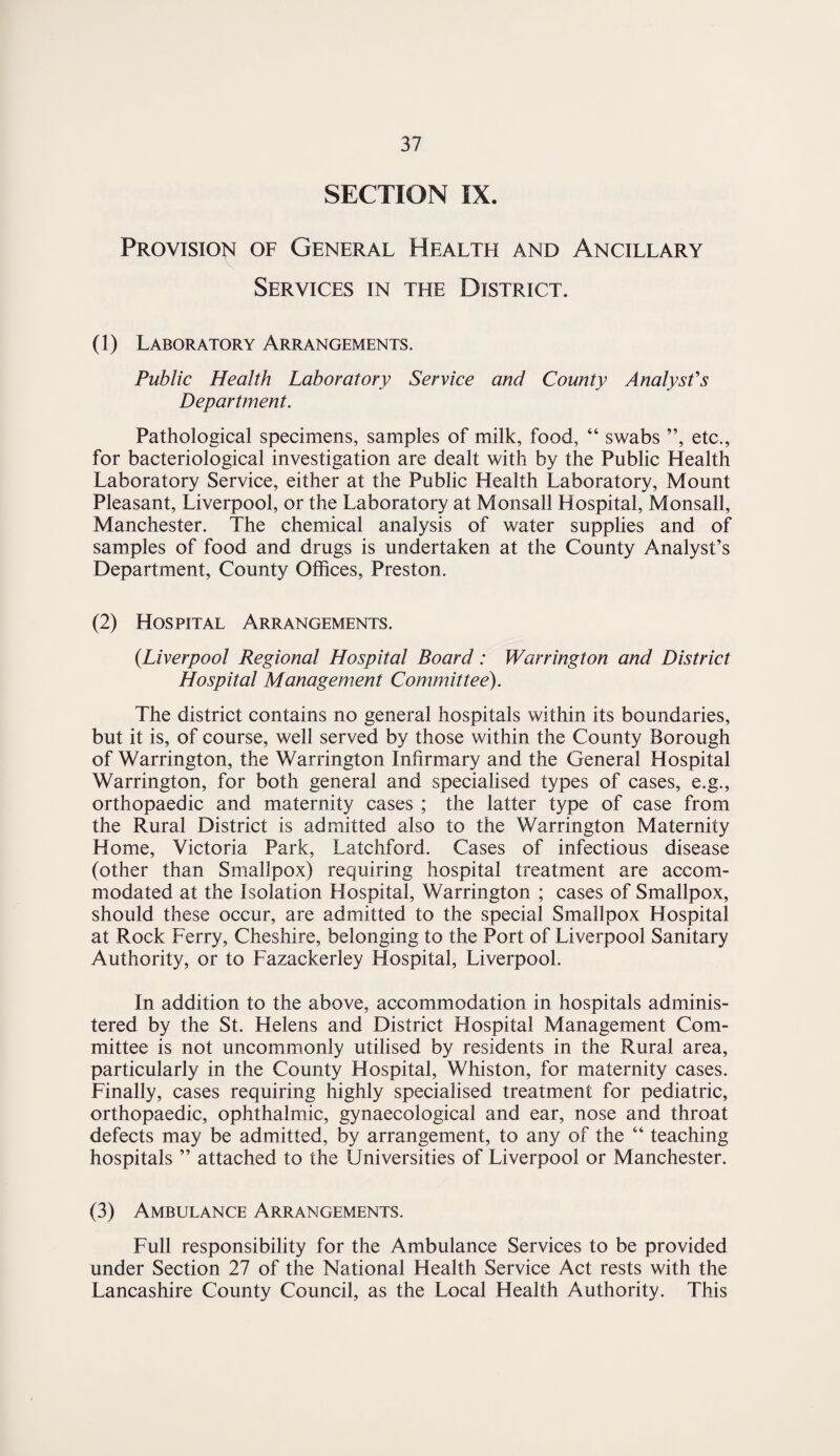 SECTION IX. Provision of General Health and Ancillary Services in the District. (1) Laboratory Arrangements. Public Health Laboratory Service and County Analyst's Department. Pathological specimens, samples of milk, food, “ swabs ”, etc., for bacteriological investigation are dealt with by the Public Health Laboratory Service, either at the Public Health Laboratory, Mount Pleasant, Liverpool, or the Laboratory at Monsall Hospital, Monsall, Manchester. The chemical analysis of water supplies and of samples of food and drugs is undertaken at the County Analyst’s Department, County Offices, Preston. (2) Hospital Arrangements. (Liverpool Regional Hospital Board: Warrington and District Hospital Management Committee). The district contains no general hospitals within its boundaries, but it is, of course, well served by those within the County Borough of Warrington, the Warrington Infirmary and the General Hospital Warrington, for both general and specialised types of cases, e.g., orthopaedic and maternity cases ; the latter type of case from the Rural District is admitted also to the Warrington Maternity Home, Victoria Park, Latchford. Cases of infectious disease (other than Smallpox) requiring hospital treatment are accom¬ modated at the Isolation Hospital, Warrington ; cases of Smallpox, should these occur, are admitted to the special Smallpox Hospital at Rock Ferry, Cheshire, belonging to the Port of Liverpool Sanitary Authority, or to Fazackerley Hospital, Liverpool. In addition to the above, accommodation in hospitals adminis¬ tered by the St. Helens and District Hospital Management Com¬ mittee is not uncommonly utilised by residents in the Rural area, particularly in the County Hospital, Whiston, for maternity cases. Finally, cases requiring highly specialised treatment for pediatric, orthopaedic, ophthalmic, gynaecological and ear, nose and throat defects may be admitted, by arrangement, to any of the 64 teaching hospitals ” attached to the Universities of Liverpool or Manchester. (3) Ambulance Arrangements. Full responsibility for the Ambulance Services to be provided under Section 27 of the National Health Service Act rests with the Lancashire County Council, as the Local Health Authority. This