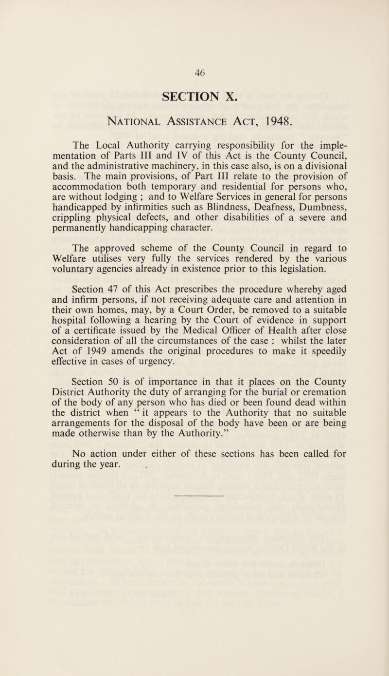 SECTION X. National Assistance Act, 1948. The Local Authority carrying responsibility for the imple¬ mentation of Parts III and IV of this Act is the County Council, and the administrative machinery, in this case also, is on a divisional basis. The main provisions, of Part III relate to the provision of accommodation both temporary and residential for persons who, are without lodging ; and to Welfare Services in general for persons handicapped by infirmities such as Blindness, Deafness, Dumbness, crippling physical defects, and other disabilities of a severe and permanently handicapping character. The approved scheme of the County Council in regard to Welfare utilises very fully the services rendered by the various voluntary agencies already in existence prior to this legislation. Section 47 of this Act prescribes the procedure whereby aged and infirm persons, if not receiving adequate care and attention in their own homes, may, by a Court Order, be removed to a suitable hospital following a hearing by the Court of evidence in support of a certificate issued by the Medical Officer of Health after close consideration of all the circumstances of the case : whilst the later Act of 1949 amends the original procedures to make it speedily effective in cases of urgency. Section 50 is of importance in that it places on the County District Authority the duty of arranging for the burial or cremation of the body of any person who has died or been found dead within the district when “ it appears to the Authority that no suitable arrangements for the disposal of the body have been or are being made otherwise than by the Authority.” No action under either of these sections has been called for during the year.