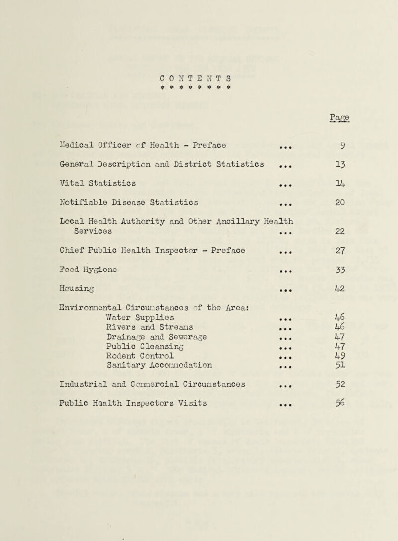 CONTENTS * * * V * * w # Medical Officer cf Health - Preface ... y General Description and District Statistics ... 13 Vital Statistics ... 14 Notifiable Disease Statistics ... 20 Local Health Authority and Other Ancillary Health Services ... 22 Chief Public Health Inspector - Preface ... 27 Pood Hygiene ... 33 Hcu sing ... 42 Environmental Circumstances of the Area: Water Supplies ... 46 Rivers and Streams ... 46 Drainage and Sewerage ... 47 Public Cleansing ... 47 Rodent Control ... 49 Sanitary Accommodation ... 51 Industrial and Commercial Circumstances ... 52 Public Health Inspectors Visits ... 56