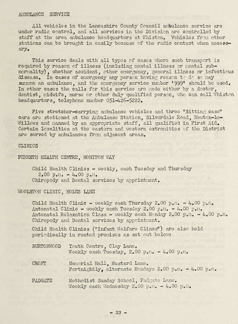 AMBULANCE SERVICE All vehicles in the Lancashire County Council ambulance service are under radio control, and all services in the Division are controlled by staff at the area ambulance headquarters at Whist on. Vehicles from other stations can be brought in easily because of the radio contact when necess¬ ary. Tliis service deals with all typos cf cases where such transport is required by reason of illness (including mental illness or mental sub- normality) , whether accident, other emergency, general illness or infectious disease. In cases of emergency any person having reason to d^ so nay summon an ambulance, and the emergency service number 1999’ should bo used. In other cases the calls for this service are made either by a doctor, dentist, midwife, nurse or other duly qualified person, who can call Whist on headquarters, telephone number 051-426-5222. Five stretcher-carrying ambulance vehicles and three Sitting case cars are stationed at the Ambulance Station, Silverdale Road, Newton-le- Willows and manned by an appropriate staff, all qualified in First Aid. Certain localities at the eastern and western extremities of the District are served by ambulances from adjacent areas. CLINICS PENKETH HEALTH CENTRE, HO NITON WAY Child Health Clinics - weekly, each Tuesday and Thursday 2.00 p.n, - 4.00 p.n. Chiropody and Dental services by appointment. W00LST0N CLINIC, HOLES LANE Child Health Clinic - weekly each Thursday 2.00 p.m, - 4.00 p.n. Antenatal Clinic - weekly each Tuesday 2.00 p.m. - 4.00 p.m. Antenatal Relaxation Class - weekly each Monday 2.00 p.n. - 4.00 p.n. Chiropody and Dental services by appointment. Child Health Clinics (Infant Welfare Clines) are also hold periodically in rented premises as set out below: BURT0NWC0D Youth Centre, Clay Lane. Weekly each Tuesday, 2.00 p.n. - 4.00 p.n. CROFT Memorial Hall, Mustard Lane. Fortnightly, alternate Mondays 2.00 p.m. - 4.00 p.n. PAD GATE Methodist Sunday School, Padgate Lane, Weekly each Wednesday 2.00 p.m, - 4.00 p.n.