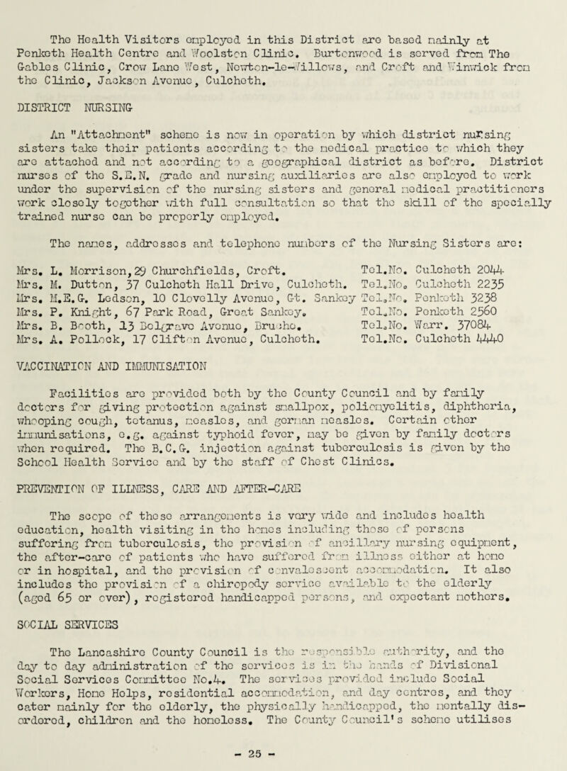 Tho Health Visitors employed, in this District are based mainly at Pchketh Health Centre and Woolston Clinic. Burtcnwood is served from Tho Cables Clinic, Crow Lane West, Ncwton-le-billows, and Croft and Ninwick from tho Clinic, Jackson Avenue, Culchoth. DISTRICT NURSING An Attachment scheme is now in operation by which district nursing sisters take their patients according to tho medical practice to which they are attached and not according to a geographical district as before. District nurses of the S.S.N. grade and nursing auxili,cries are also employed to work under tho supervision of the nursing sisters and general medical practitioners work closely together \dth full consultation so that the skill of the specially trained nurse can be properly employed. The names, addresses and telephone numbers of tho Nursing Sisters are: Mrs. L. Morrison,29 Churchfields, Croft. Tel.No. Culcheth 2044 Mrs. M. Dutton, 37 Culchoth Hall Drive, Culcheth. Tel.No. Culcheth 2235 Mrs. M.E.G. Ledson, 10 Clovelly Avenue, Gt. Sankoy Tel0No. Penlcoth 3238 Mrs. P. Knight, 67 Park Road, Groat Sankoy. Tel.No. Penlcoth 25&0 Mrs. B. Booth, J.3 Bclgravc Avenue, Bruoho. Tol.No. Wcrr. 37084 Mrs. A. Pollock, 17 Clifton Avenue, Culchoth. Tel.No. Culchoth 4440 VACCINATION AND IMMUNISATION Facilities are provided both by tho County Council and by family doctors for giving protection against smallpox, poliomyelitis, diphtheria, whooping cough, tetanus, measles, and german measles. Certain ether innunisations, o.g. against typhoid fever, may be given by family doctors when required. The B. C.G. injection against tuberculosis is given by the School Health Service and by the staff of Chest Clinics. PREVENTION OF ILLNESS, CARS AND AFTER-CARE The scope of those arrangements is very wide and includes health education, health visiting in tho homes including those rf persons suffering from tuberculosis, the provision f ancillary nursing equipment, the after-care of patients who have suffered from illness either at home or in hospital, and the prevision of convalescent accommodation. It also includes the provision of a chiropody service available to the elderly (aged 65 or over), registered handicapped persons, and expectant mothers. SOCIAL SERVICES Tho Lancashire County Council is the responsible authority, and tho day to day administration of the services is in the hands of Divisional Social Services Committee No.4. The services provided include Social \7orkors, Homo Helps, residential accommodation, and day centres, and they cater mainly for the elderly, the physically handicapped, the mentally dis¬ ordered, children and tho homeless. The County Council's scheme utilises