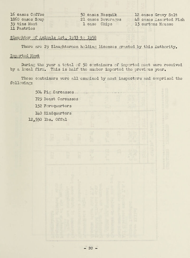 16 casos Coffee 50 cases Nosquik 12 cases G-ravy Salt I860 casos Soup 21 casos Doverago3 48 cases Assorted Fish 39 tins Meat 1 case Chips 13 cartons Mousse 11 Pastrios Slaughter of Animals Act, 1^33 to 1958 There arc 29 Slaughtermen holding licences granted by this Authority. Imported Moat During the year a total of 50 containers of imported neat were received by a local firm. This is half tho number imported the previous year. Those containers were all examined by moat inspectors and comprised the following: 504 Pig Carcasses .. -. ..... 729 Beast Carcasses 152 Forequarters 140 Hindquarters 12,550 lbs. Offal 30 -