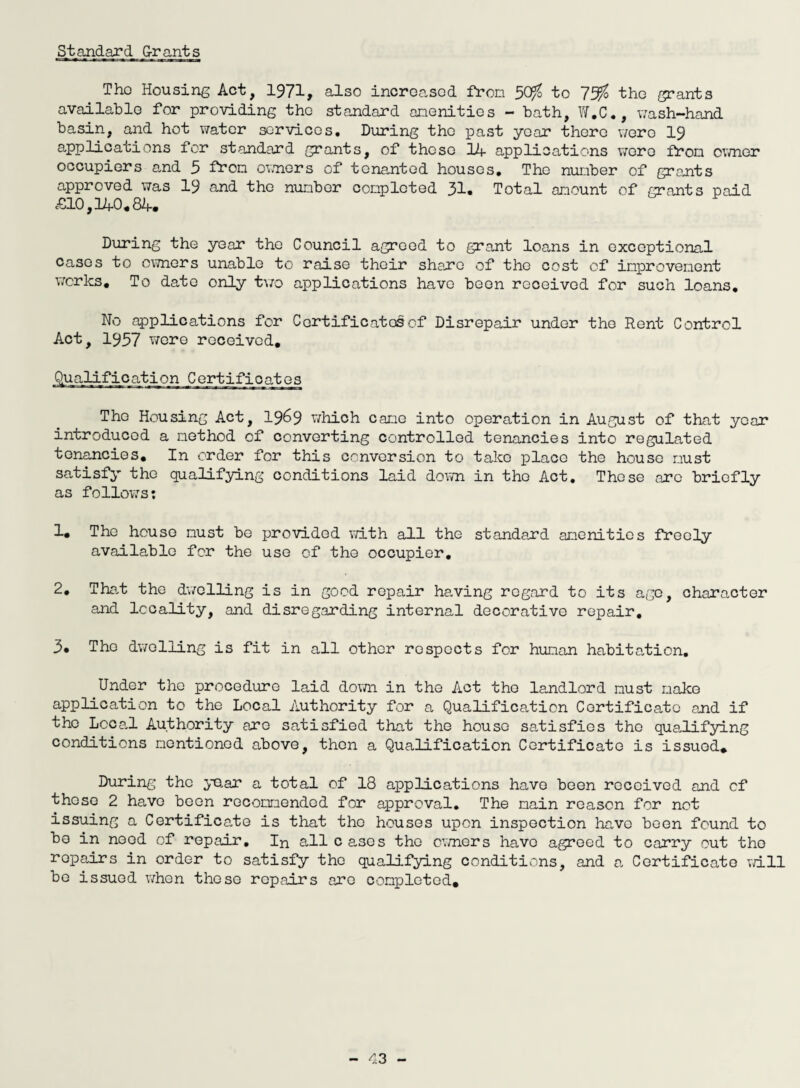 Standard G-rants Tho Housing Act, 1971, also increased from 5dfo to 1% the grants available for providing tho standard anenities - bath, W.C., wash-hand basin, and hot water services. During tho past year there wero 19 applications for standard grants, of those 14 applications wore from owner occupiers and 5 from owners of tenanted houses. Tho number of grants approved was 19 and the number completed 31. Total amount of grants paid £10,340*84. During the year the Council agreed to grant loans in exceptional Cases to owners unable to raise their share of the cost of improvement works. To date only two applications have been received for such loans. No applications for Certificates of Disrepair under the Rent Control Act, 1957 were received, Qualification Certificates Tho Housing Act, 19^9 which cane into operation in August of that year introduced a method of converting controlled tenancies into regulated tenancies. In order for this conversion to take place the house must satisfy the qualifying conditions laid down in tho Act. Those are briefly as follows: 1. The house must be provided with all the standard amenities freely available for the use of the occupier. 2. That the dwelling is in good repair having regard to its ago, character and locality, and disregarding internal decorative repair. 3. The dwelling is fit in all other respects for human habitation. Under tho procedure laid down in the Act tho landlord must make application to the Local Authority for a Qualification Certificate and if the Lcce.l Authority are satisfied that the house satisfies tho qualifying conditions mentioned above, then a Qualification Certificate is issued. During the year a total of 18 applications have been received and cf those 2 have been recommended for approval. The main reason for not issuing a Certificate is that tho houses upon inspection ha.vo been found to bo in need of repair. In all cases tho owners have agreed to carry out tho ropairs in order to satisfy tho qualifying conditions, and a Certificate will be issued when those repairs are completed.