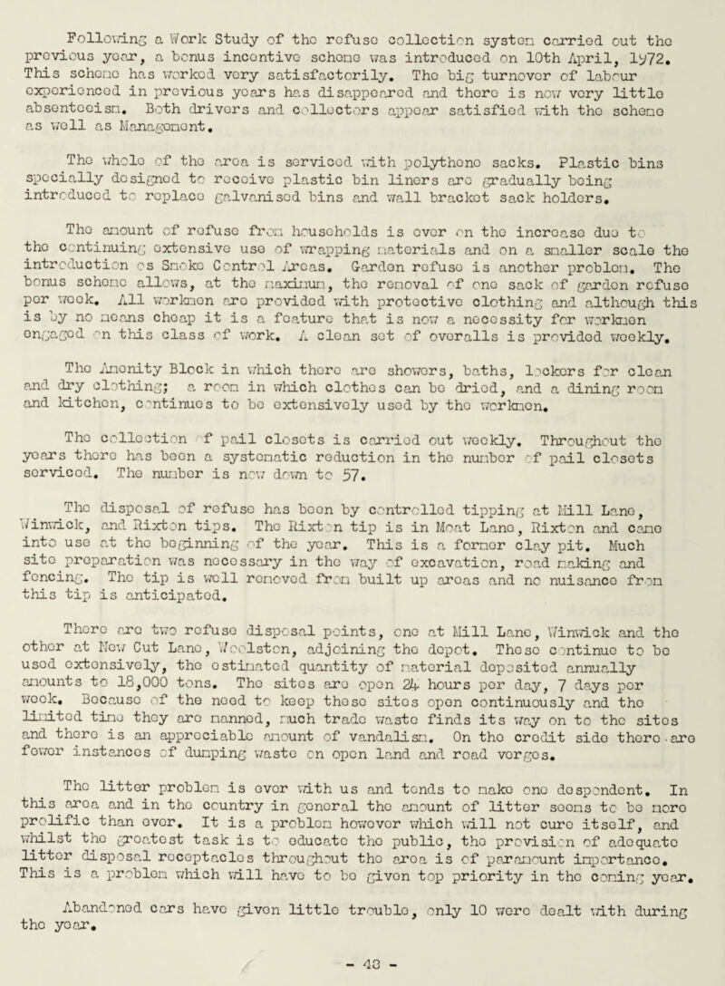 Following a Work Study of the refuse collection system carried out the previous year, a bonus incentive scheme was introduced on 10th April, 1^72. This scheme has worked very satisfactorily. The big turnover of labour experienced in previous years ha.s disappeared and there is now very little absenteeism. Both drivers and collectors appear satisfied with the scheme a.s well as Management. The wholo of the area is serviced with polythene sacks. Plastic bins specially designed to receive plastic bin liners arc gradually being introduced to replace galvarisod bins and wall bracket sack holders* The amount of refuse from households is over on the increa,so duo to the continuing extensive use of wrapping materials and on a snakier scale the introduction os Smoke Control /reas. Garden refuse is another problem. The bonus scheme allows, at the maximum, the removal <~f one sack of garden refuse per week. All workmen aro provided with protective clothing and although this is by no means cheap it is a feature that is now a necessity for workmen ongagod •'n this class of work. A clean sot of overalls is provided woekly. The Amenity Block in which there are showers, baths, lackers for clean and dry clothing; a room in which clothes can bo dried, and a dining room and kitchen, continues to bo extensively used by the workmen. The collection f pail closets is carried out weekly. Throughout the years there has been a systematic reduction in the number of pail closets sorvicod. The number is now down to 57. The disposal of refuse has boon by controlled tipping at Mill Lane, Winwick, and Rixton tips. The Rixt n tip is in Moat Lane, Rixton and came into use at the beginning of the year. This is a former clay pit. Much site preparation was necessary in the way of excavation, road making and fencing. The tip is well removed from built up areas and no nuisance from this tip is anticipated. There arc two refuse disposal points, one at Mill Lane, Winwick and the other at New Cut Lane, Weelston, adjoining the depot. These continue to bo used extensively, the estimated quantity of material deposited annually amounts to 18,000 tons. The sites aro open 2A hours per day, 7 days per week, Because of the need to keep those sites open continuously and the limited time they arc manned, much trade waste finds its way on to the sites and there is an appreciable amount of vandalism. On the credit sido there .are fewer instances of dumping waste on open land and road verges* The litter problem is ever with us and tends to make one despondent. In this area and in the country in general the amount of litter seems to bo more prolific than ever. It is a problem however which will not cure itself, and whilst the groe„tost task is to educa,tc the public, the provision of adequa-tc litter disposal recepta.des throughout the aroa is of paramount importance. This is a problem which will havo to bo givon top priority in the coming year. Abandoned cars ha,vc givon little trouble, only 10 were dealt with during the year. 40