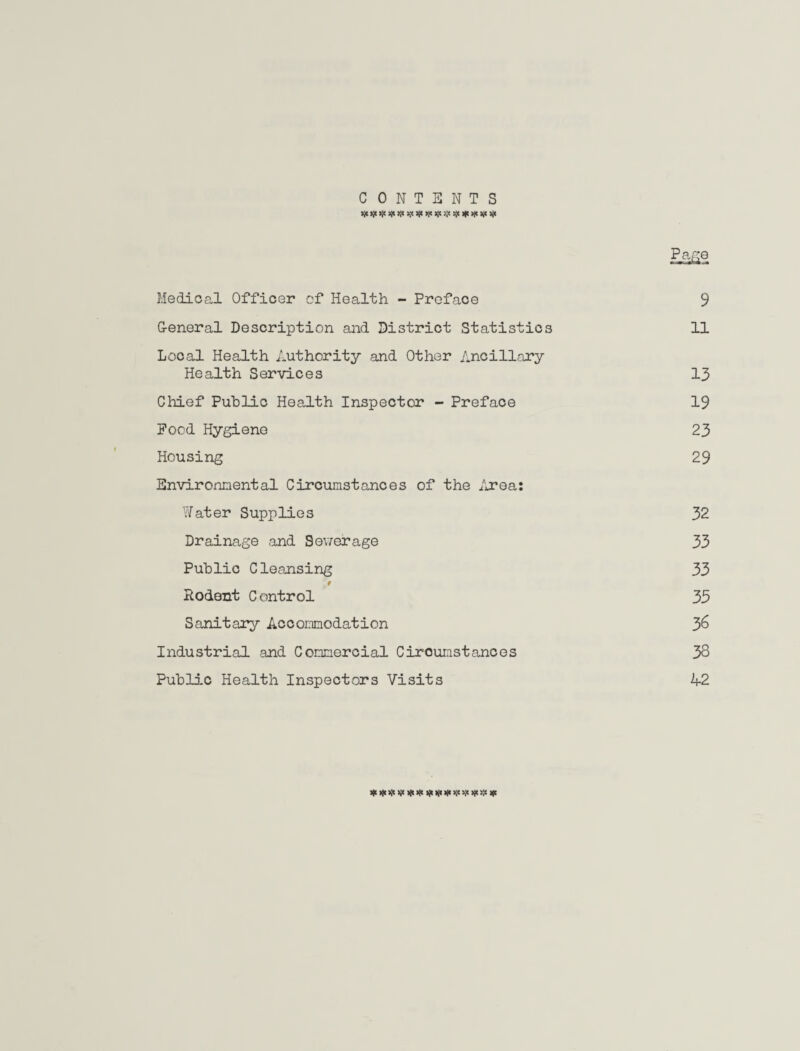 CONTENTS >9ojojC9jt9(tXop>jogc>j'$)|c>l<sp)jc Pe,ge Medical Officer of Health - Preface 9 G-eneral Description and District Statistics 11 Local Health Authority and Other Ancillary Health Services 13 Chief Public Health Inspector - Preface 19 Pood Hygiene 23 Housing 29 Environmental Circumstances of the Area: Water Supplies 32 Drainage and Sewerage 33 Public Cleansing 33 # Rodent C ontrol 33 Sanitary Accommodation 3& Industrial and Commercial Ciroumstances 38 Public Health Inspectors Visits 42 Xt***** ip*****;;!*