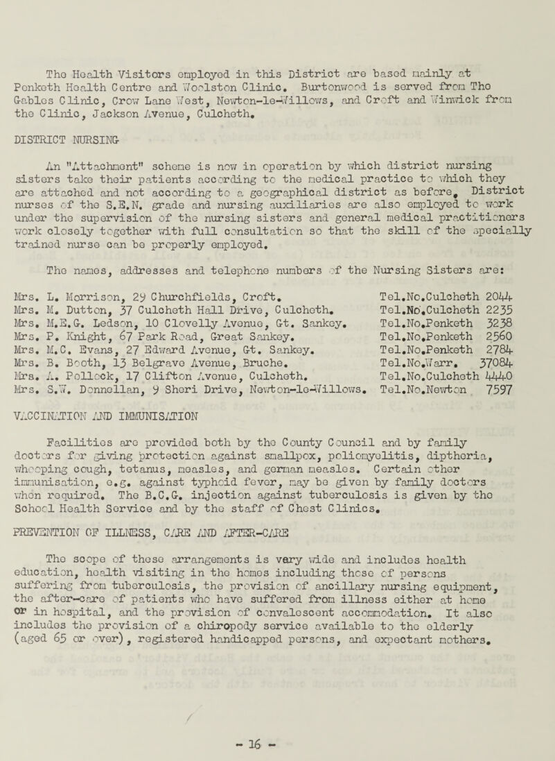 Tho Health Visitors employed in this District are based mainly at Penlceth Health Centre and 17oolston Clinic. Burtonwood is served from Tho G-ables Clinic, Crow Lane West, Newtcn-le—Willows, and Croft and 17inwick from the Clinic, Jackson Avenue, Culcheth. DISTRICT NURSING- An Attachment scheme is now in operation by which district nursing sisters take their patients according to the medical practice to which they are attached and not according to a geographical district as before. District nurses of the S.E.N. grade and nursing auxiliaries are also employed to work under the supervision of the nursing sisters and general medical practitioners work closely together with full consultation so that the skill of the specially trained nurse can be properly employed. The names, addresses and telephone numbers of the Nursing Sisters are: Mrs. L. Morrison, 29 Churchfields, Croft. Mrs. M. Dutton, 37 Culcheth Hall Drive, Culcheth. Mrs, M.E. G-. Ledson, 10 Clovelly Avenue, G-t. Sankey. Mrs. P. Knight, 67 Park Road, Great Sankey. Mrs. M.C. Evans, 27 Edward Avenue, G-t. Sankey. Mrs. B. Booth, 13 Belgrave Avenue, Bruche. Mrs. A. Pollock, 17 Clifton Avenue, Culcheth. Mrs. S.¥. Donnellan, 9 Sheri Drive, Newton-lo-ffillows. Tel.No.Culcheth 2044 Tel.No,Culcheth 2233 Tel.No.Penketh 3238 Tel.No.Penlceth 25^0 Tel.No.Penketh 2784 Tel.No.lWarr, 37084 Tel.No.Culcheth 4440 Tel.No.Newton 7597 VACCINATION AND IMMUNISATION Facilities are provided both by tho County Council and by family doctors for giving protection against smallpox, poliomyelitis, dipthcria, whooping cough, tetanus, measles, and german measles. Certain other immunisation, e.g. against typhoid fever, nay be given by family doctors when required. The B.C.G-. injection against tuberculosis is given by tho School Health Service and by the staff of Chest Clinics. PREVENTION OF ILLNESS, C/RE AND AFTER-CARE The scope of those arrangements is vary wide and includes health education, health visiting in tho homos including these of persons suffering from tuberculosis, the provision of ancillary nursing equipment, the after-care of patients who have suffered from illness either at hone or in hospital, and the provision of convalescent accommodation. It also includes the provision of a chiropody service available to tho elderly (aged 63 or over), registered handicapped persons, and expectant mothers.