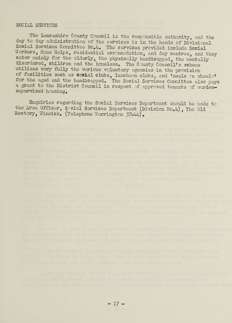 SOCIAL SERVICES Tho Lancashire County Council is the responsible authority, and the day.to day administration of the services is in the hands of Divisional Social Services Committee No,A. The services provided include Social vf or leers, Hone Helps, residential acconnodation, and day centres, and they cater nainly for the elderly, the physically handicapped, the mentally disordered, children and the honeless. Tho County Council’s scheno utilises very fully the various voluntary agencies in the provision of facilities such as social cluhs, luncheon clubs, and ’meals on wheels’ for the aged and the handicapped. The Social Services Committee also pays a grant to tho District Council in respect of approved tenants of warden** supervised housing. Enquiries regarding tho Social Services Deportment should be made to the Area Officer, Social Services Department (Division No.A), Tho Old Rectory, Jinwick, (Telephone Harrington 37444)*