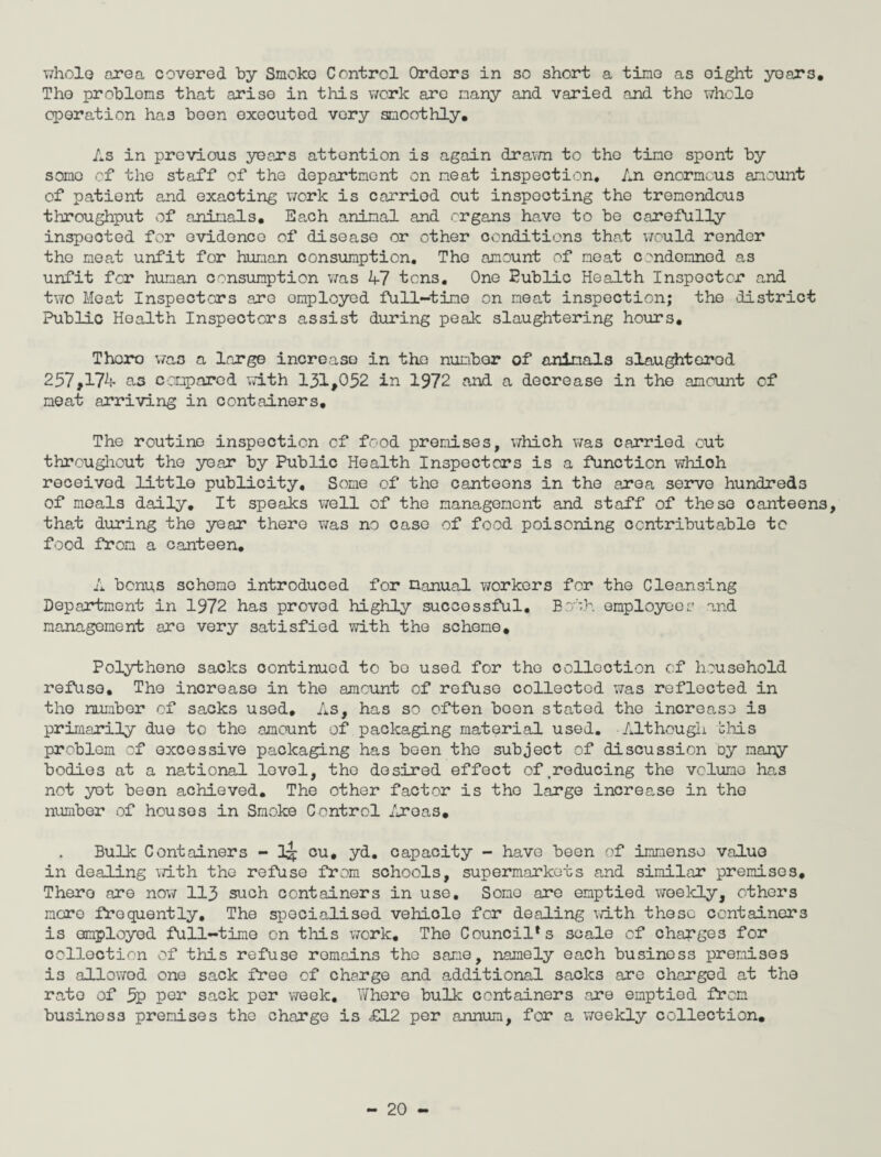 whole area covered by Smoke Control Orders in so short a tine as oight years. The problems that arise in this work are many and varied and the whole operation has been executed very smoothly. As in previous years attention is again drawn to the time spent by some of the staff of the department on neat inspection. An enormous amount of patient and exacting work is carriod out inspecting the tremendous throughput of animals. Ea.ch animal and organs have to be carefully inspected for evidence of disease or other conditions that would render the meat unfit for human consumption. The amount of neat condemned as unfit for human consumption was 47 tens. One Eublic Health Inspector and two Meat Inspectors are employed full-time on neat inspection; the district Public Health Inspectors assist during peak slaughtering hours. Thoro was a large increase in the number of animals slaughtered 257,174 as compared with 131,052 in 1972 and a decrease in the amount cf neat arriving in containers. The routine inspection cf food premises, which was carried out throughout the year by Public Health Inspectors is a function whioh received little publicity. Some of the canteens in the area serve hundreds of meals daily. It speaks well of the management and staff of these canteens, that during the year there was no case of food poisoning ccntributable to food from a canteen. A bonus scheme introduced for manual workers for the Cleansing Department in 1972 has proved highly successful. Both employees and management are very satisfied with the scheme. Polythene sacks continued to bo used for the collection cf household refuse. The increase in the amount of refuse collected was reflected in the number of sacks used. As, has so often been stated the increase is primarily due to the amount of packaging material used. Although this problem of excessive packaging has been the subject of discussion oy many bodies at a national level, the desired effect of.reducing the volume has not yet been achieved. The other factor is the large increase in the number of houses in Smoke Control Areas. Bulk Containers - cu, yd. capacity - have been of immense value in dealing with the refuse from schools, supermarkets and similar premises, Thero are now 113 such containers in use. Somo are emptied weekly, others more frequently. The specialised vehicle for dealing with these containers is amployed full-time on this work. The Council*s scale of charges for collection of this refuse remains the same, namely each business premises is allowed one sack free of charge and additional sacks are charged at the rate of 5p per sack per week. Where bulk containers are emptied from business premises the charge is £12 per annum, for a weekly collection.