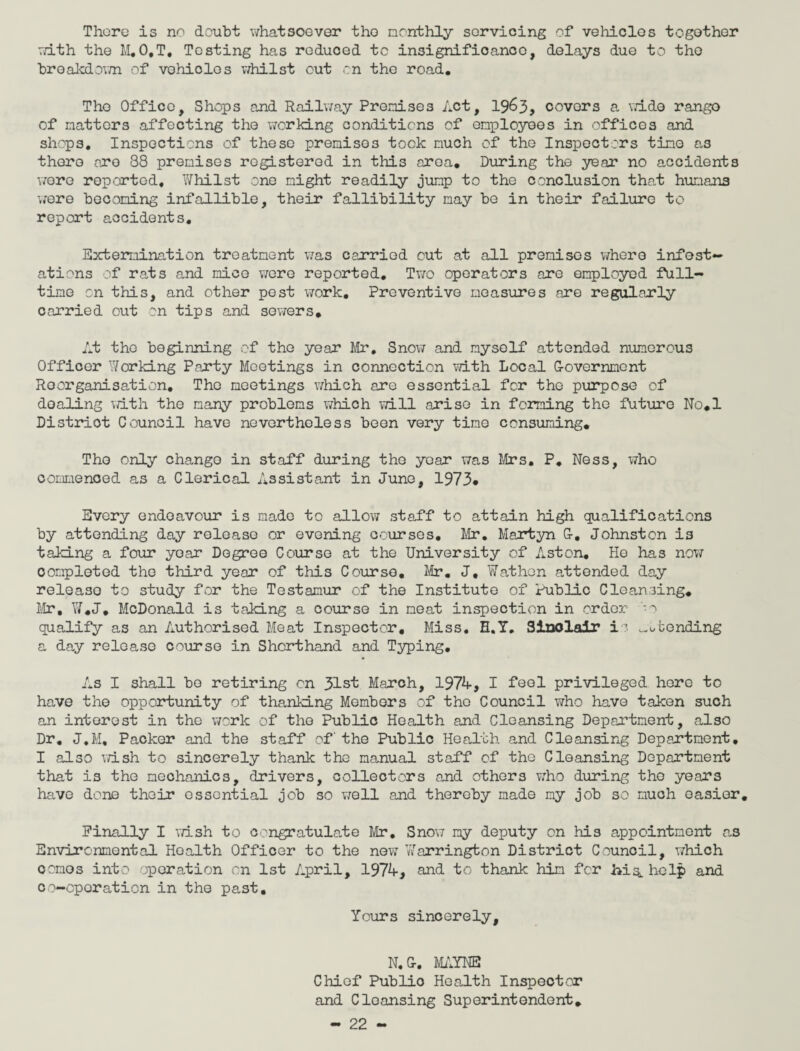 There is no doubt whatsoever the monthly servicing of vehicles together with the M.O.T. Testing has reduced tc insignificance, delays due to the breakdown of vohides whilst out on the road. The Office, Shops and Railway Promises Act, 1963, covers a wide rango of natters affecting the working conditions of employees in offices and shops. Inspections of these premises took much of the Inspectors tine as there ore 88 premises registered in this area. During the year no accidents wore reported. Whilst one night readily jump to the conclusion that humans were becoming infallible, their fallibility nay be in their failure to report accidents. Extermination treatment was carried out at all premises where infest¬ ations of rats and nice were reported. Two operators are employed full¬ time on this, and other post work. Preventive measures are regularly carried out on tips and sowers. At tho beginning of the year Mr, Snow and myself attended numerous Officer Working Party Meetings in connection with Local G-overnnent Reorganisation. The meetings which are essential for the purpose of doaling with the many problems which will arise in forming the future No.l Distriot Council have nevertheless been very time consuming. The only change in staff during tho year was Mrs. P. Ness, who commenced as a Clerical Assistant in June, 1973* Every endeavour is made to allow staff to attain high qualifications by attending day release or evening courses. Mr. Martyn G-. Johnston is taking a four year Degree Course at the University of Aston. He has now completed tho third year of this Course. Mr. J, Wathen attended day releaso to study for the Testamur of the Institute of Public Cleansing. Mr, W.J. McDonald is taking a course in meat inspection in order -o qualify as an Authorised Meat Inspector, Miss. H.T. Sinclair i ? ^tending a day release course in Shorthand and Typing. As I shall bo retiring on 31st March, 1974, I feel privileged hero to have the opportunity of thanking Members of tho Council who have taken such an interest in the work of the Public Health and Cleansing Department, also Dr. J.M, Packer and the staff of' the Public Health and Cleansing Department. I also wish to sincerely thank the manual staff of the Cleansing Department that is the mechanics, drivers, collectors and others who during the years have done their essential job so well and thereby made my job so much oasior. Finally I wish to congratulate Mr. Snow my deputy on his appointment as Environmental Health Officer to the new Warrington District Council, which comes into operation on 1st April, 1974, and to thank him for bis, help and co-operation in the past. Yours sincerely, N.Gr. MAINE Chief Public Health Inspector and Cleansing Superintendent.