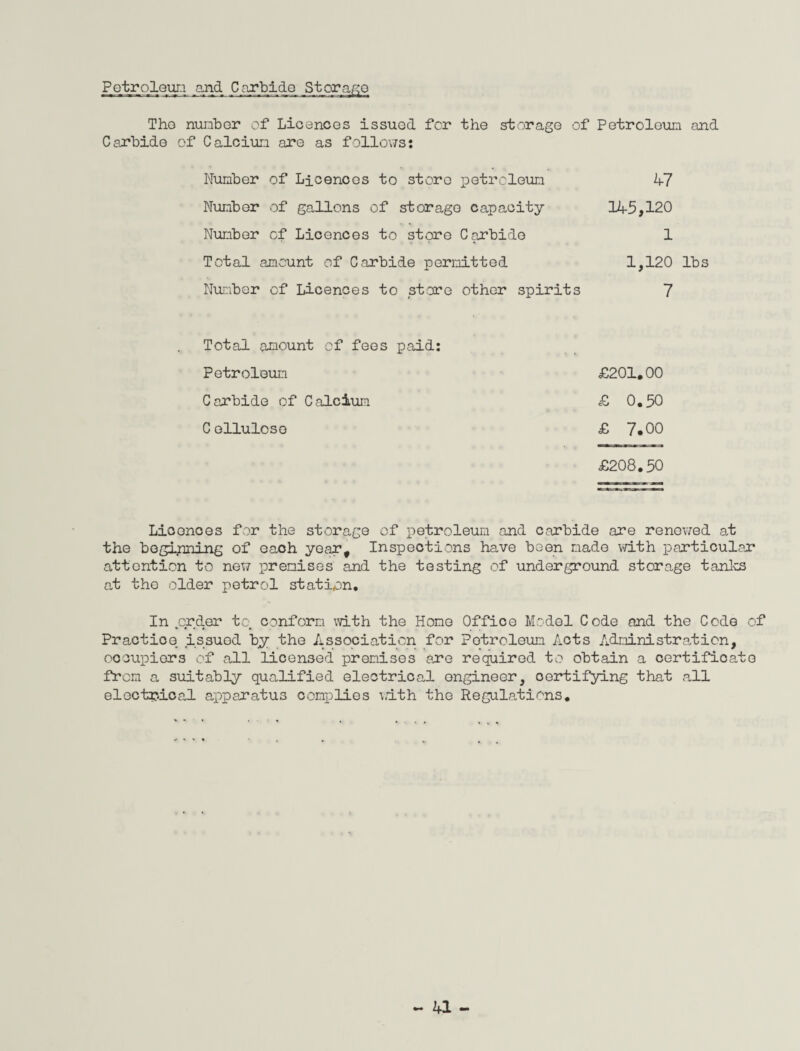Petroleum and Carbide Storage Tho number of Licences issued for the storage of Petroleum and Carbide of Calciun are as follows: Number of Licences to store petroleun 47 Number of gallons of storage capacity 145,120 Number of Licences to store Carbide 1 Total amount of Carbide permitted 1,120 lbs Number of Licences to store other spirits 7 Total amount of fees paid: Petroleun £201.00 Carbide of Calcium £ 0.50 Cellulose £ 7.00 £208.50 Licences for the storage of petroleum and carbide are renewed at the beginning of each year. Inspections have been made with particular* attention to new premises and the testing of underground storage tanks at the older petrol station. In .order to. conform with the Hone Office Model Code and the Code of Practice issued by the Association for Petroleum Acts Administrate ion, oocupiors of all licensed premises are required to obtain a certificate from a, suitably quo-lified electrical ongineer, certifying that all electrical apparatus complies with the Regulations.
