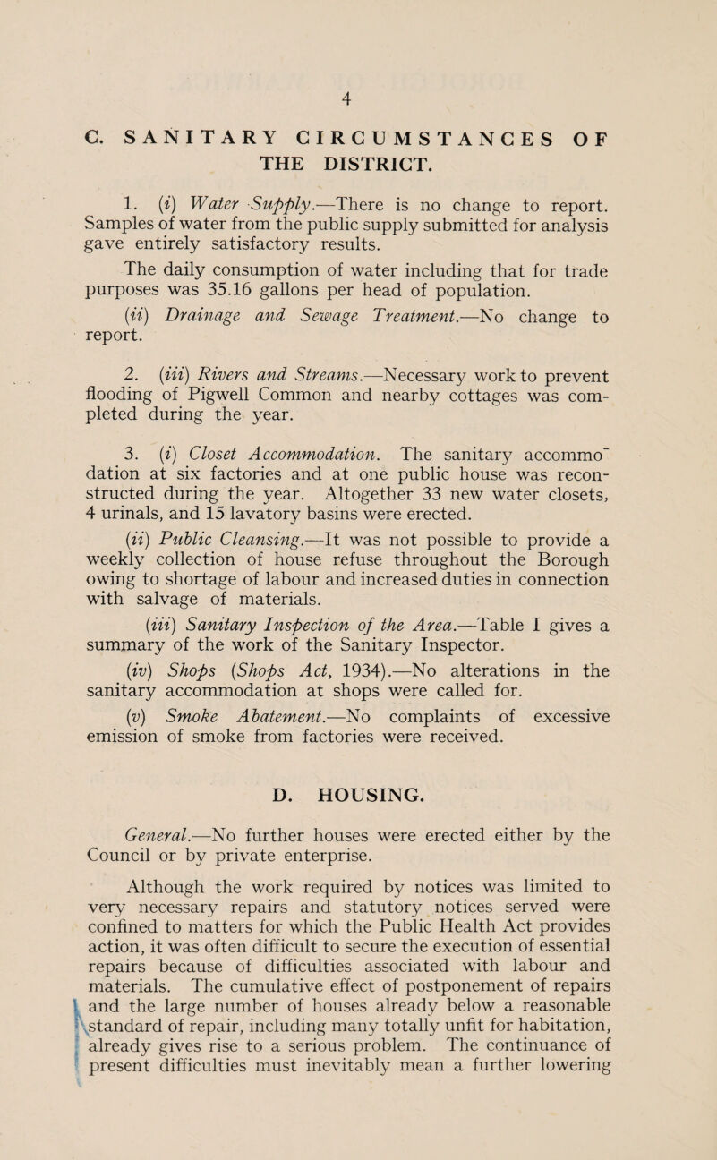 C. SANITARY CIRCUMSTANCES OF THE DISTRICT. 1. (i) Water -Supply.—There is no change to report. Samples of water from the public supply submitted for analysis gave entirely satisfactory results. The daily consumption of water including that for trade purposes was 35.16 gallons per head of population. (ii) Drainage and Sewage Treatment.—No change to report. 2. (Hi) Rivers and Streams.—Necessary work to prevent flooding of Pigwell Common and nearby cottages was com¬ pleted during the year. 3. (i) Closet Accommodation. The sanitary accommo dation at six factories and at one public house was recon¬ structed during the year. Altogether 33 new water closets, 4 urinals, and 15 lavatory basins were erected. (ii) Public Cleansing.—It was not possible to provide a weekly collection of house refuse throughout the Borough owing to shortage of labour and increased duties in connection with salvage of materials. (Hi) Sanitary Inspection of the Area.—Table I gives a summary of the work of the Sanitary Inspector. (iv) Shops (Shops Act, 1934).—No alterations in the sanitary accommodation at shops were called for. (v) Smoke Abatement.—No complaints of excessive emission of smoke from factories were received. D. HOUSING. General.—No further houses were erected either by the Council or by private enterprise. Although the work required by notices was limited to very necessary repairs and statutory notices served were confined to matters for which the Public Health Act provides action, it was often difficult to secure the execution of essential repairs because of difficulties associated with labour and materials. The cumulative effect of postponement of repairs and the large number of houses already below a reasonable .standard of repair, including many totally unfit for habitation, already gives rise to a serious problem. The continuance of present difficulties must inevitably mean a further lowering