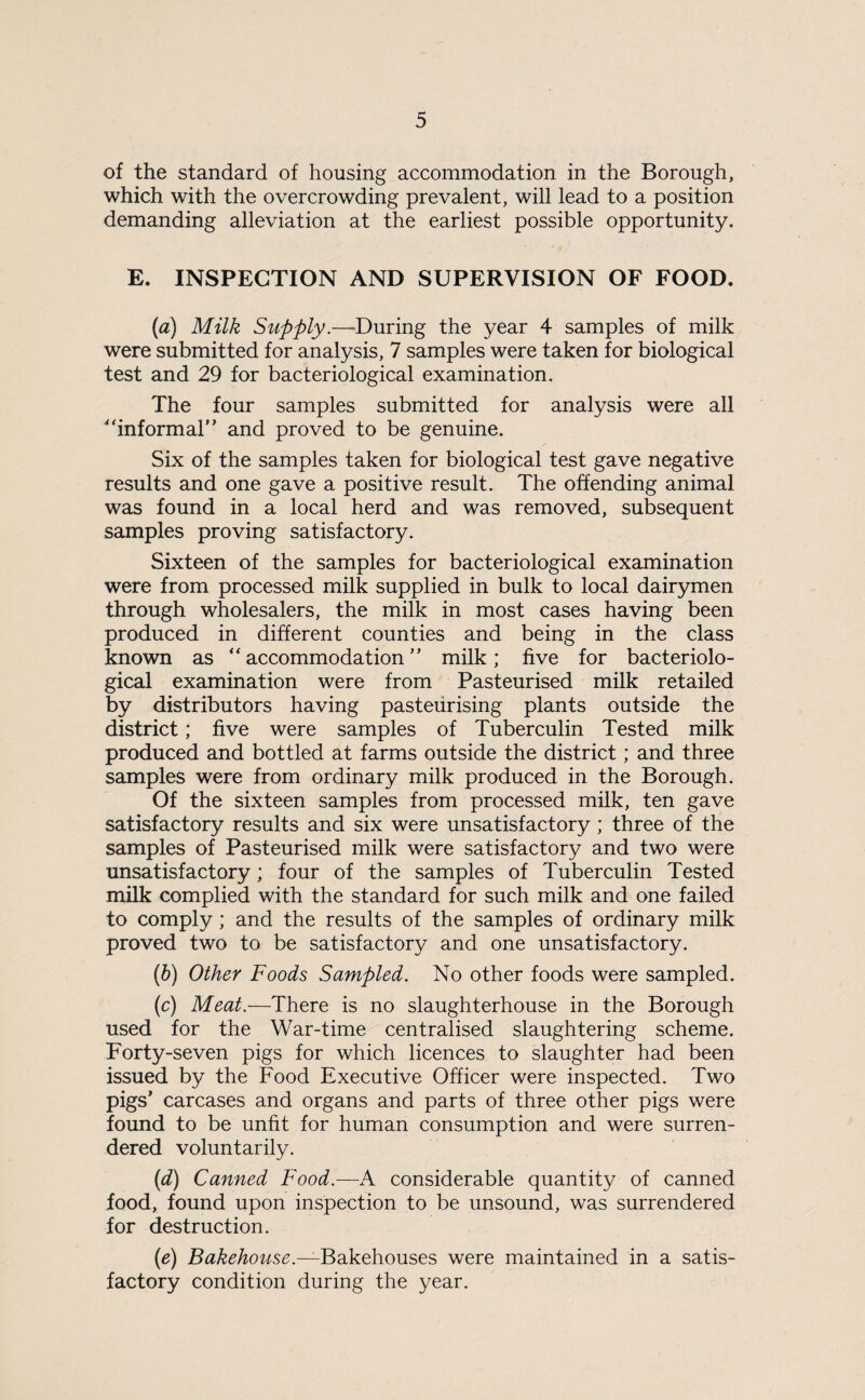 of the standard of housing accommodation in the Borough, which with the overcrowding prevalent, will lead to a position demanding alleviation at the earliest possible opportunity. E. INSPECTION AND SUPERVISION OF FOOD. (a) Milk Supply.—During the year 4 samples of milk were submitted for analysis, 7 samples were taken for biological test and 29 for bacteriological examination. The four samples submitted for analysis were all “informal’ ’ and proved to be genuine. Six of the samples taken for biological test gave negative results and one gave a positive result. The offending animal was found in a local herd and was removed, subsequent samples proving satisfactory. Sixteen of the samples for bacteriological examination were from processed milk supplied in bulk to local dairymen through wholesalers, the milk in most cases having been produced in different counties and being in the class known as “accommodation” milk; five for bacteriolo¬ gical examination were from Pasteurised milk retailed by distributors having pasteurising plants outside the district; five were samples of Tuberculin Tested milk produced and bottled at farms outside the district; and three samples were from ordinary milk produced in the Borough. Of the sixteen samples from processed milk, ten gave satisfactory results and six were unsatisfactory ; three of the samples of Pasteurised milk were satisfactory and two were unsatisfactory; four of the samples of Tuberculin Tested milk complied with the standard for such milk and one failed to comply ; and the results of the samples of ordinary milk proved two to be satisfactory and one unsatisfactory. (b) Other Foods Sampled. No other foods were sampled. (c) Meat.—There is no slaughterhouse in the Borough used for the War-time centralised slaughtering scheme. Forty-seven pigs for which licences to slaughter had been issued by the Food Executive Officer were inspected. Two pigs’ carcases and organs and parts of three other pigs were found to be unfit for human consumption and were surren¬ dered voluntarily. (d) Canned Food.—A considerable quantity of canned food, found upon inspection to be unsound, was surrendered for destruction. (e) Bakehouse.—Bakehouses were maintained in a satis¬ factory condition during the year.