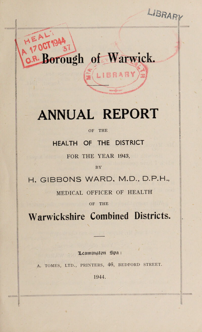 ANNUAL REPORT OF THE HEALTH OF THE DISTRICT FOR THE YEAR 1943, BY H. GIBBONS WARD, M.D., D.P.H., MEDICAL OFFICER OF HEALTH OF THE Warwickshire Combined Districts. Xeamington Spa : A. TOMES, LTD., PRINTERS, 46, BEDFORD STREET. 1944.