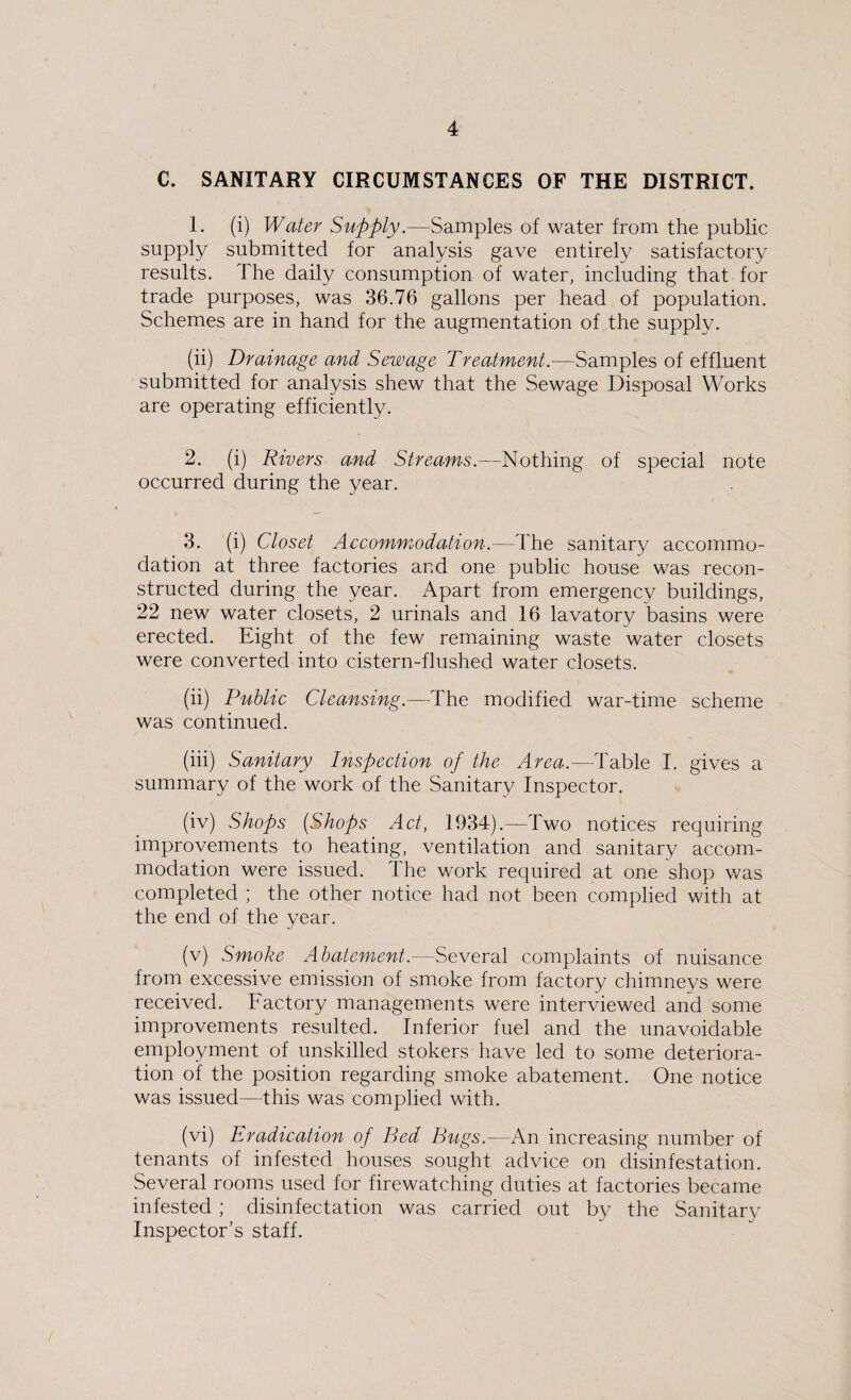 C. SANITARY CIRCUMSTANCES OF THE DISTRICT. 1. (i) Water Supply.—Samples of water from the public supply submitted for analysis gave entirely satisfactory results. 1 he daily consumption of water, including that for trade purposes, was 36.76 gallons per head of population. Schemes are in hand for the augmentation of the supply. (ii) Drainage and Sewage Treatment.—Samples of effluent submitted for analysis shew that the Sewage Disposal Works are operating efficiently. 2. (i) Rivers and Streams.—-Nothing of special note occurred during the year. 3. (i) Closet Accommodation.—The sanitary accommo¬ dation at three factories and one public house was recon¬ structed during the year. Apart from emergency buildings, 22 new water closets, 2 urinals and 16 lavatory basins were erected. Eight of the few remaining waste water closets were converted into cistern-flushed water closets. (ii) Public Cleansing.—The modified war-time scheme was continued. (iii) Sanitary Inspection of the Area.—Table I. gives a summary of the work of the Sanitary Inspector. (iv) Shops (Shops Act, 1934).—-Two notices requiring improvements to heating, ventilation and sanitary accom¬ modation were issued. The work required at one shop was completed ; the other notice had not been complied with at the end of the year. (v) Smoke Abatement.—Several complaints of nuisance from excessive emission of smoke from factory chimneys were received. Factory managements were interviewed and some improvements resulted. Inferior fuel and the unavoidable employment of unskilled stokers have led to some deteriora¬ tion of the position regarding smoke abatement. One notice was issued—this was complied with. (vi) Eradication of Bed Bugs.—An increasing number of tenants of infested houses sought advice on disinfestation. Several rooms used for firewatching duties at factories became infested ; disinfectation was carried out by the Sanitary Inspector’s staff.