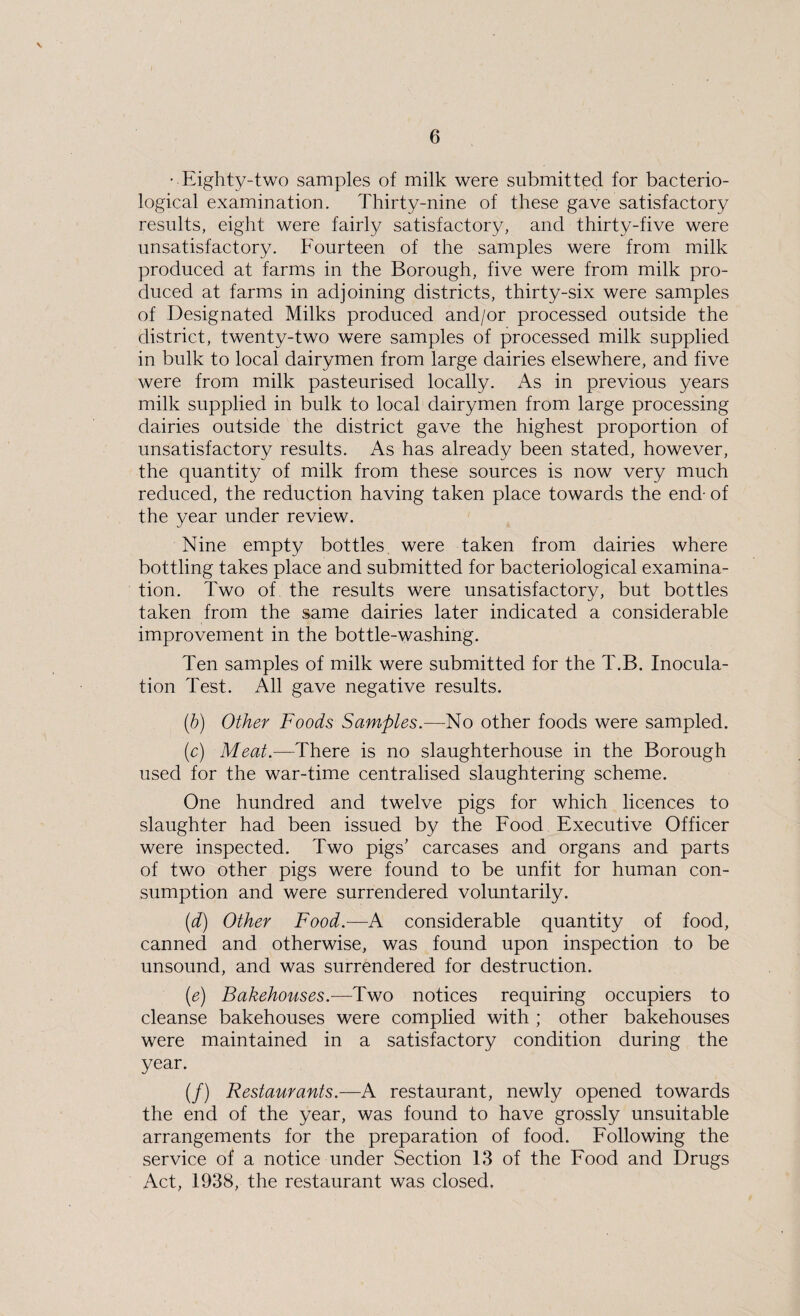 • Eighty-two samples of milk were submitted for bacterio¬ logical examination. Thirty-nine of these gave satisfactory results, eight were fairly satisfactory, and thirty-five were unsatisfactory. Fourteen of the samples were from milk produced at farms in the Borough, five were from milk pro¬ duced at farms in adjoining districts, thirty-six were samples of Designated Milks produced and/or processed outside the district, twenty-two were samples of processed milk supplied in bulk to local dairymen from large dairies elsewhere, and five were from milk pasteurised locally. As in previous years milk supplied in bulk to local dairymen from large processing dairies outside the district gave the highest proportion of unsatisfactory results. As has already been stated, however, the quantity of milk from these sources is now very much reduced, the reduction having taken place towards the end- of the year under review. Nine empty bottles were taken from dairies where bottling takes place and submitted for bacteriological examina¬ tion. Two of the results were unsatisfactory, but bottles taken from the same dairies later indicated a considerable improvement in the bottle-washing. Ten samples of milk were submitted for the T.B. Inocula¬ tion Test. All gave negative results. (b) Other Foods Samples.—No other foods were sampled. (c) Meat.—There is no slaughterhouse in the Borough used for the war-time centralised slaughtering scheme. One hundred and twelve pigs for which licences to slaughter had been issued by the Food Executive Officer were inspected. Two pigs' carcases and organs and parts of two other pigs were found to be unfit for human con¬ sumption and were surrendered voluntarily. (d) Other Food.-—A considerable quantity of food, canned and otherwise, was found upon inspection to be unsound, and was surrendered for destruction. (e) Bakehouses.—Two notices requiring occupiers to cleanse bakehouses were complied with ; other bakehouses were maintained in a satisfactory condition during the year. (/) Restaurants.—A restaurant, newly opened towards the end of the year, was found to have grossly unsuitable arrangements for the preparation of food. Following the service of a notice under Section 13 of the Food and Drugs Act, 1938, the restaurant was closed.