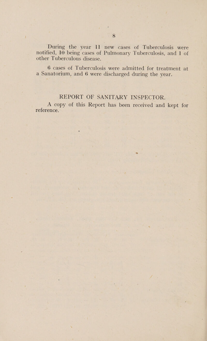 During the year 11 new cases of Tuberculosis were notified, 10 being cases of Pulmonary Tuberculosis, and 1 of other Tuberculous disease. 6 cases of Tuberculosis were admitted for treatment at a Sanatorium, and 0 were discharged during the year. REPORT OF SANITARY INSPECTOR. A copy of this Report has been received and kept for reference.
