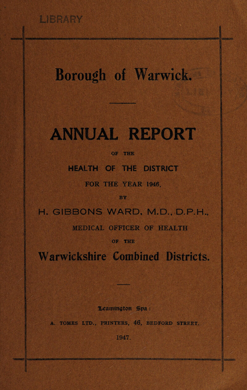 LlBi^RY Borough of ANNUAL REPORT OF THE HEALTH OF THE DISTRICT FOR THE YEAR 1946, BY H. GIBBONS WARD, M.D., MEDICAL OFFICER OF HEALTH OF ..THE . Wamicksiiire Combined Bistricts^ lUamtnatdti Spa A, TOMES L^., printers; 46, BEDFORD STREET. 1947,
