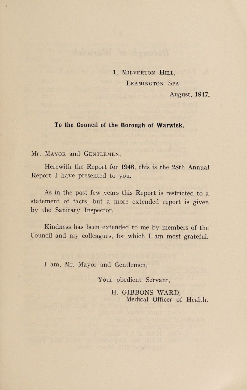 Leamington Spa. August, 1947. To the Council of the Borough of Warwick. Mr, Mayor and Gentlemen, Herewith the Report for 1946, this is the 28th Annual Report I have presented to you. As in the past few years this Report is restricted to a statement of facts, but a more extended report is given by the Sanitary Inspector. Kindness has been extended to me by members of the Council and my colleagues, for which I am most grateful. I am, Mr, Mayor and Gentlemen, Your obedient Servant, H. GIBBONS WARD, Medical Officer of Health.