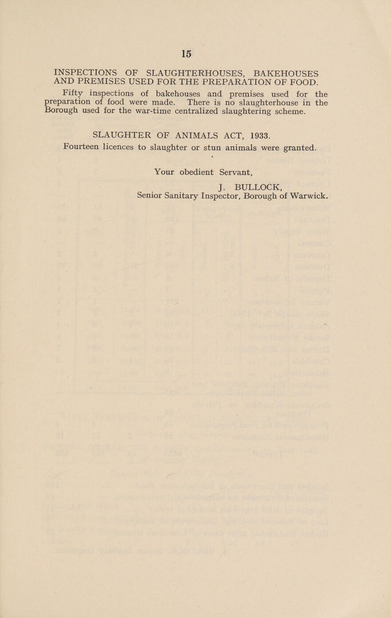 INSPECTIONS OF SLAUGHTERHOUSES. BAKEHOUSES AND PREMISES USED FOR THE PREPARATION OF FOOD. Fifty inspections of bakehouses and premises used for the preparation of food were made. There is no slaughterhouse in the Borough used for the war-time centralized slaughtering scheme. SLAUGHTER OF ANIMALS ACT, 1933. Fourteen licences to slaughter or stun animals were granted. Your obedient Servant, J. BULLOCK, Senior Sanitary Inspector, Borough of Warwick.