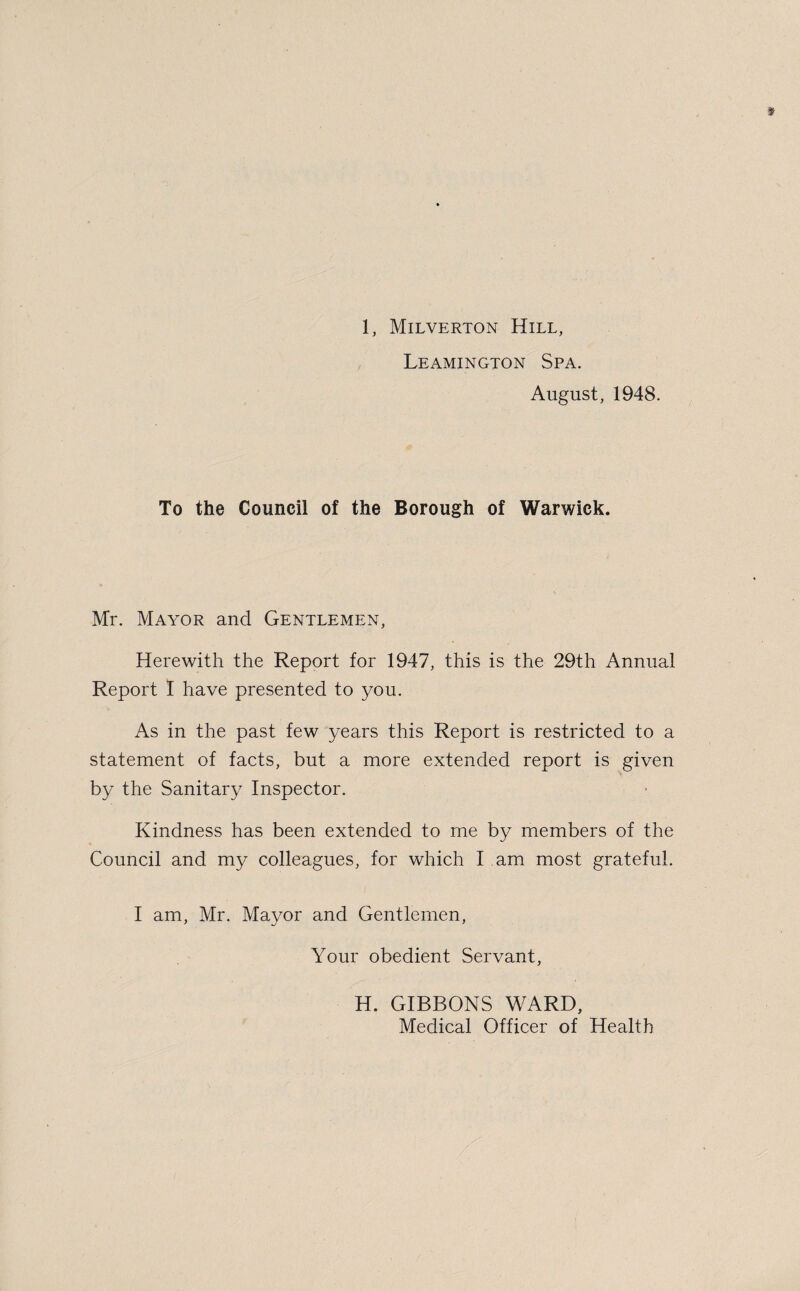 Leamington Spa. August, 1948. To the Council of the Borough of Warwick. Mr. Mayor and Gentlemen, Herewith the Report for 1947, this is the 29th Annual Report I have presented to you. As in the past few years this Report is restricted to a statement of facts, but a more extended report is given by the Sanitary Inspector. Kindness has been extended to me by members of the Council and my colleagues, for which I am most grateful. I am, Mr. Mayor and Gentlemen, Your obedient Servant, H. GIBBONS WARD, Medical Officer of Health