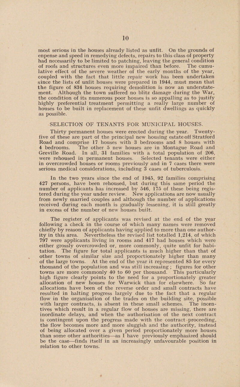most serious in the houses already listed as unfit. On the grounds of enpense and speed in remedying defects, repairs to this class of property had necessarily to be limited to patching, leaving the general condition of roofs and structures even more impaired than before. The cumu¬ lative effect of the severe weather of the early months of the year, coupled with the fact that little repair work has been undertaken since the lists of unfit houses were prepared in 1944, must mean that the figure of 834 houses requiring demolition is now an understate¬ ment. Although the town suffered no blitz damage during the War, the condition of its numerous poor houses is so appalling as to justify highly preferential treatment permitting a really large number of houses to be built in replacement of these unfit dwellings as quickly as possible. SELECTION OF TENANTS FOR MUNICIPAL HOUSES. Thirty permanent houses were erected during the year. Twenty- five of these are part of the principal new housing estate off Stratford Road and comprise 17 houses with 3 bedrooms and 8 houses with 4 bedrooms. The other 5 new houses are in Montague Road and Greville Road. In all, 31 families with a total population of 206, were rehoused in permanent houses. Selected tenants were either in overcrowded houses or rooms previously and in 7 cases there were serious medical considerations, including 3 cases of tuberculosis. In the two years since the end of 1945, 92 families comprising 427 persons, have been rehoused, but during this same period the number of applicants has increased by 546, 175 of these being regis¬ tered during the year under review. New applications are now usually from newly married couples and although the number of applications received during each month is gradually lessening, it is still greatly in excess of the number of new houses built. The register of applicants was revised at the end of the year following a check in the course of which many names were removed chiefly by reason of applicants having applied to more than one author¬ ity in this area. Nevertheless the revised list totalled 1,214, of which 797 were applicants living in rooms and 417 had houses which were either grossly overcrowded or, more commonly, quite unfit for habi¬ tation. The figure for total applicants is much higher than that of other towns of similar size and proportionately higher than many of the large towns. At the end of the year it represented 85 for every thousand of the population and was still increasing ; figures for other towns are more commonly 40 to 60 per thousand. This particularly high figure clearly points to the need for a proportionately greater allocation of new houses for Warwick than for elsewhere. So far allocations have been of the reverse order and small contracts have resulted in halting progress largely due to the fact that a regular flow in the organisation of the trades on the building site, possible with larger contracts, is absent in these small schemes. The incen¬ tives which result in a regular flow of houses are missing, there are inordinate delays, and when the authorisation of the next contract is contingent upon the progress made with the contract proceeding, the flow becomes more and more sluggish and the authority, instead of being allocated over a given period proportionately more houses than some other authorities—as I have previously emphasized should be the case—finds itself in an increasingly unfavourable position in relation to other towns.