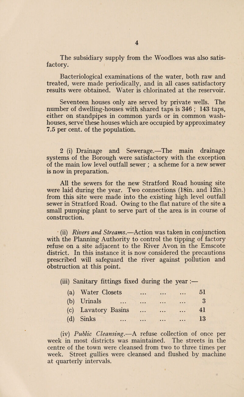 The subsidiary supply from the Woodloes was also satis¬ factory. i Bacteriological examinations of the water, both raw and treated, were made periodically, and in all cases satisfactory results were obtained. Water is chlorinated at the reservoir. Seventeen houses only are served by private wells. The number of dwelling-houses with shared taps is 346 ; 143 taps, either on standpipes in common yards or in common wash¬ houses, serve these houses which are occupied by approximatey 7.5 per cent, of the population. 2 (i) Drainage and Sewerage.—The main drainage systems of the Borough were satisfactory with the exception of the main low level outfall sewer ; a scheme for a new sewer is now in preparation. All the sewers for the new Stratford Road housing site were laid during the year. Two connections (18in. and 12in.) from this site were made into the existing high level outfall sewer in Stratford Road. Owing to the flat nature of the site a small pumping plant to serve part of the area is in course of construction. ’ (ii) Rivers and Streams.—Action was taken in conjunction with the Planning Authority to control the tipping of factory refuse on a site adjacent to the River Avon in the Emscote district. In this instance it is now considered the precautions prescribed will safeguard the river against pollution and obstruction at this point. (iii) Sanitary fittings fixed during the year :— (a) Water Closets . 51 (b) Urinals (c) Lavatory Basins (d) Sinks 3 41 13 (iv) Public Cleansing.—A refuse collection of once per week in most districts was maintained. The streets in the centre of the town were cleansed from two to three times per week. Street gullies were cleansed and flushed by machine at quarterly intervals.