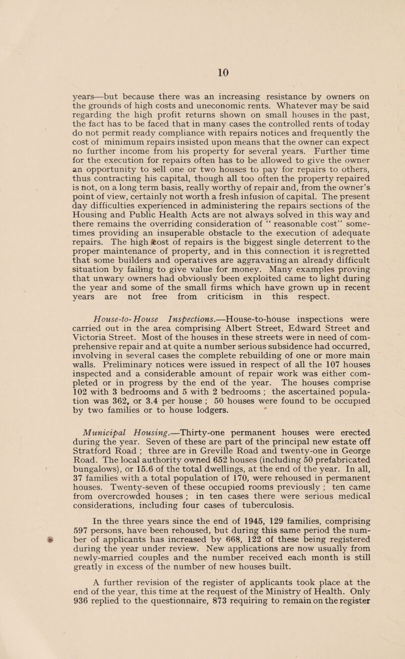 years—but because there was an increasing resistance by owners on the grounds of high costs and uneconomic rents. Whatever may be said regarding the high profit returns shown on small houses in the past, the fact has to be faced that in many cases the controlled rents of today do not permit ready compliance with repairs notices and frequently the cost of minimum repairs insisted upon means that the owner can expect no further income from his property for several years. Further time for the execution for repairs often has to be allowed to give the owner an opportunity to sell one or two houses to pay for repairs to others, thus contracting his capital, though all too often the property repaired is not, on a long term basis, really worthy of repair and, from the owner’s point of view, certainly not worth a fresh infusion of capital. The present day difficulties experienced in administering the repairs sections of the Housing and Public Health Acts are not always solved in this way and there remains the overriding consideration of “ reasonable cost” some¬ times providing an insuperable obstacle to the execution of adequate repairs. The high sfeost of repairs is the biggest single deterrent to the proper maintenance of property, and in this connection it is regretted that some builders and operatives are aggravating an already difficult situation by failing to give value for money. Many examples proving that unwary owners had obviously been exploited came to light during the year and some of the small firms which have grown up in recent years are not free from criticism in this respect. House-to- House Inspections.—House-to-house inspections were carried out in the area comprising Albert Street, Edward Street and Victoria Street. Most of the houses in these streets were in need of com¬ prehensive repair and at quite a number serious subsidence had occurred, involving in several cases the complete rebuilding of one or more main walls. Preliminary notices were issued in respect of all the 107 houses inspected and a considerable amount of repair work was either com¬ pleted or in progress by the end of the year. The houses comprise 102 with 3 bedrooms and 5 with 2 bedrooms ; the ascertained popula¬ tion was 362, or 3.4 per house ; 50 houses were found to be occupied by two families or to house lodgers. Municipal Housing.—Thirty-one permanent houses were erected during the year. Seven of these are part of the principal new estate off Stratford Road ; three are in Greville Road and twenty-one in George Road. The local authority owned 652 houses (including 50 prefabricated bungalows), or 15.6 of the total dwellings, at the end of the year. In all, 37 families with a total population of 170, were rehoused in permanent houses. Twenty-seven of these occupied rooms previously ; ten came from overcrowded houses ; in ten cases there were serious medical considerations, including four cases of tuberculosis. In the three years since the end of 1945, 129 families, comprising 597 persons, have been rehoused, but during this same period the num- * ber of applicants has increased by 668, 122 of these being registered during the year under review. New applications are now usually from newly-married couples and the number received each month is still greatly in excess of the number of new houses built. A further revision of the register of applicants took place at the end of the year, this time at the request of the Ministry of Health. Only 936 replied to the questionnaire, 873 requiring to remain on the register