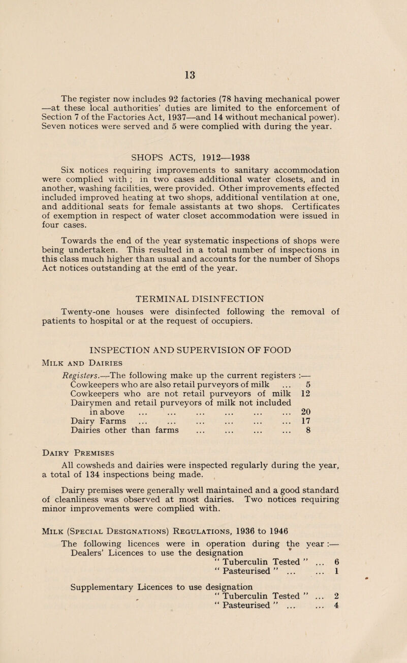 The register now includes 92 factories (78 having mechanical power —at these local authorities’ duties are limited to the enforcement of Section 7 of the Factories Act, 1937—and 14 without mechanical power). Seven notices were served and 5 were complied with during the year. SHOPS ACTS, 1912—1938 Six notices requiring improvements to sanitary accommodation were complied with ; in two cases additional water closets, and in another, washing facilities, were provided. Other improvements effected included improved heating at two shops, additional ventilation at one, and additional seats for female assistants at two shops. Certificates of exemption in respect of water closet accommodation were issued in four cases. Towards the end of the year systematic inspections of shops were being undertaken. This resulted in a total number of inspections in this class much higher than usual and accounts for the number of Shops Act notices outstanding at the end of the year. TERMINAL DISINFECTION Twenty-one houses were disinfected following the removal of patients to hospital or at the request of occupiers. INSPECTION AND SUPERVISION OF FOOD Milk and Dairies Registers.—The following make up the current registers :— Cowkeepers who are also retail purveyors of milk ... 5 Cowkeepers who are not retail purveyors of milk 12 Dairymen and retail purveyors of milk not included in above ... ... ... ... ... ... 20 Dairy Farms ... ... ... ... ... ... 17 Dairies other than farms ... ... ... ... 8 Dairy Premises All cowsheds and dairies were inspected regularly during the year, a total of 134 inspections being made. Dairy premises were generally well maintained and a good standard of cleanliness was observed at most dairies. Two notices requiring minor improvements were complied with. Milk (Special Designations) Regulations, 1936 to 1946 The following licences were in operation during the year :— Dealers’ Licences to use the designation “ Tuberculin Tested ” ... 6 “ Pasteurised ”... ... 1 Supplementary Licences to use designation Tuberculin Tested” ... 2 “ Pasteurised ” ... ... 4