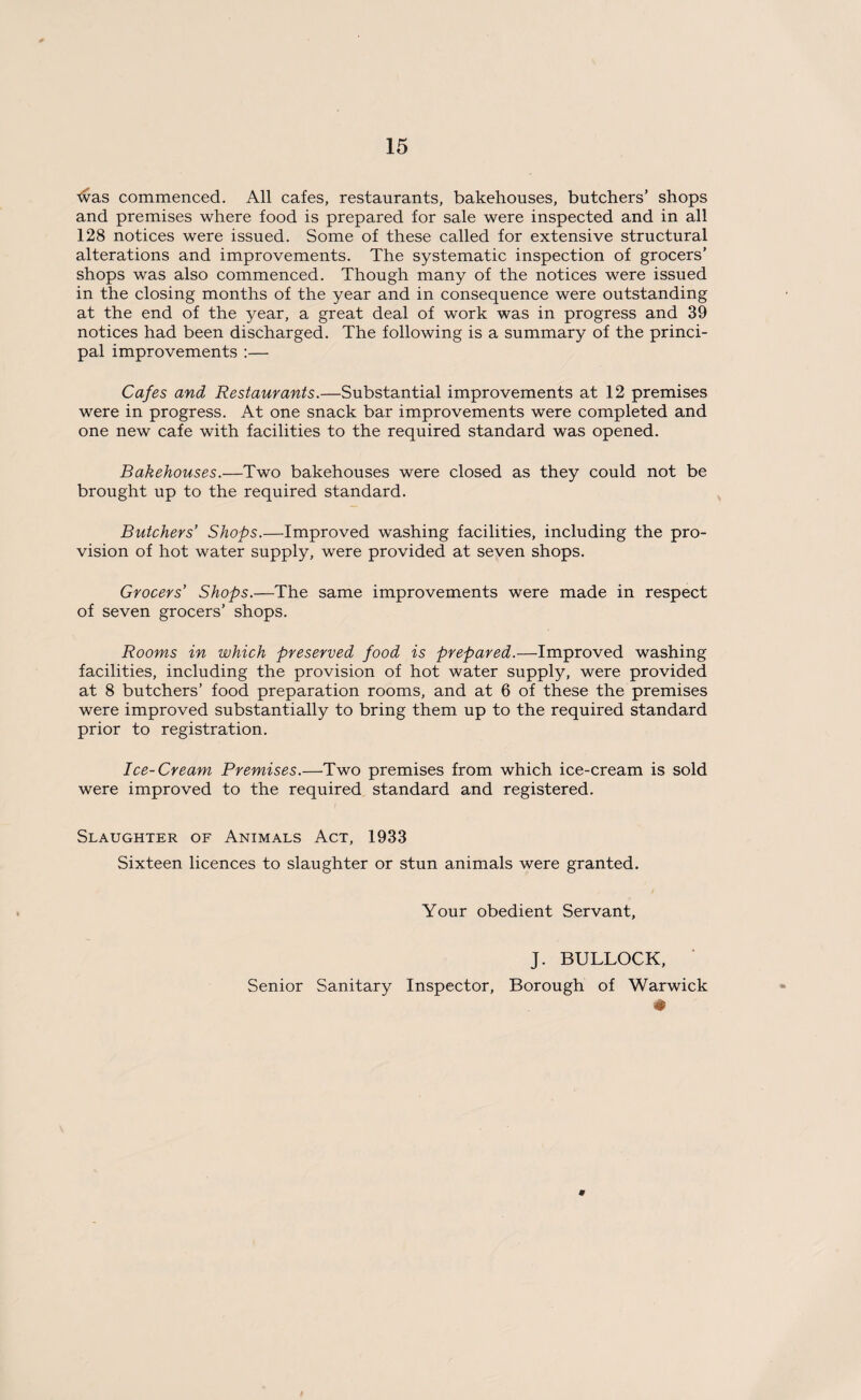 tvas commenced. All cafes, restaurants, bakehouses, butchers’ shops and premises where food is prepared for sale were inspected and in all 128 notices were issued. Some of these called for extensive structural alterations and improvements. The systematic inspection of grocers’ shops was also commenced. Though many of the notices were issued in the closing months of the year and in consequence were outstanding at the end of the year, a great deal of work was in progress and 39 notices had been discharged. The following is a summary of the princi¬ pal improvements :— Cafes and Restaurants.—Substantial improvements at 12 premises were in progress. At one snack bar improvements were completed and one new cafe with facilities to the required standard was opened. Bakehouses.—Two bakehouses were closed as they could not be brought up to the required standard. Butchers’ Shops.—Improved washing facilities, including the pro¬ vision of hot water supply, were provided at seven shops. Grocers’ Shops.—The same improvements were made in respect of seven grocers’ shops. Rooms in which preserved food is prepared.—Improved washing facilities, including the provision of hot water supply, were provided at 8 butchers’ food preparation rooms, and at 6 of these the premises were improved substantially to bring them up to the required standard prior to registration. Ice-Cream Premises.—Two premises from which ice-cream is sold were improved to the required standard and registered. Slaughter of Animals Act, 1933 Sixteen licences to slaughter or stun animals were granted. Your obedient Servant, J. BULLOCK, Senior Sanitary Inspector, Borough of Warwick #